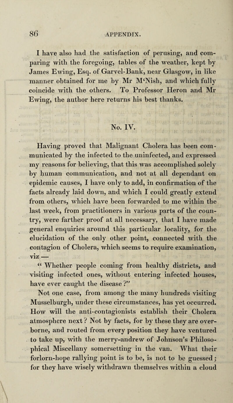 I have also had the satisfaction of perusing, and com¬ paring with the foregoing, tables of the weather, kept by James Ewing, Escp of Garvel-Bank, near Glasgow, in like manner obtained for me by Mr M‘Nish, and which fully coincide with the others. To Professor Heron and Mr Ewing, the author here returns his best thanks. No. IV. Having proved that Malignant Cholera has been com¬ municated by the infected to the uninfected, and expressed my reasons for believing, that this was accomplished solely by human communication, and not at all dependant on epidemic causes, I have only to add, in confirmation of the facts already laid down, and which I could greatly extend from others, which have been forwarded to me within the last week, from practitioners in various parts of the coun¬ try, were farther proof at all necessary, that I have made general enquiries around this particular locality, for the elucidation of the only other point, connected with the contagion of Cholera, which seems to require examination, viz — <fi Whether people coming from healthy districts, and visiting infected ones, without entering infected houses, have ever caught the disease ?” Not one case, from among the many hundreds visiting Musselburgh, under these circumstances, has yet occurred. How will the anti-contagionists establish their Cholera atmosphere next ? Not by facts, for by these they are over¬ borne, and routed from every position they have ventured to take up, with the merry-andrew of Johnson’s Philoso¬ phical Miscellany somersetting in the van. What their forlorn-hope rallying point is to be, is not to be guessed; for they have wisely withdrawn themselves within a cloud