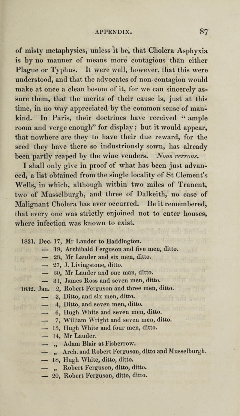 of misty metaphysics, unless it be, that Cholera Asphyxia is by no manner of means more contagious than either Plague or Typhus. It were well, however, that this were understood, and that the advocates of non-contagion would make at once a clean bosom of it, for we can sincerely as¬ sure them, that the merits of their cause is, just at this time, in no way appreciated by the common sense of man¬ kind. In Paris, their doctrines have received “ ample room and verge enough” for display; hut it would appear, that nowhere are they to have their due reward, for the seed they have there so industriously sown, has already been partly reaped by the wine venders. Nous verrons. I shall only give in proof of what has been just advan¬ ced, a list obtained from the single locality of St Clement’s Wells, in which, although within two miles of Tranent, two of Musselburgh, and three of Dalkeith, no case of Malignant Cholera has ever occurred. Be it remembered, that every one was strictly enjoined not to enter houses, where infection was known to exist. 1831. Dec. 17, Mr Lauder to Haddington. — 19, Archibald Ferguson and five men, ditto. — 23, Mr Lauder and six men, ditto. — 27, J. Livingstone, ditto. — 30, Mr Lauder and one man, ditto. — 31, James Ross and seven men, ditto. 1832. Jan. 2, Robert Ferguson and three men, ditto. — 3, Ditto, and six men, ditto. — 4, Ditto, and seven men, ditto. — 6, Hugh White and seven men, ditto. — 7, William Wright and seven men, ditto. — 13, Hugh White and four men, ditto. — 14, Mr Lauder. — „ Adam Blair at Fisherrow. — „ Arch, and Robert Ferguson, ditto and Musselburgh. — 18, Hugh WThite, ditto, ditto. — „ Robert Ferguson, ditto, ditto. — 20, Robert Ferguson, ditto, ditto.