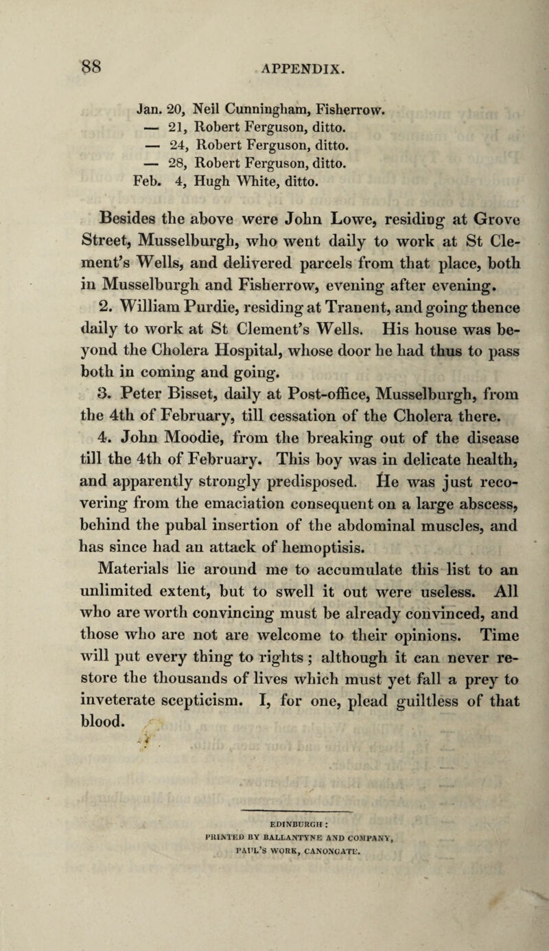 Jan. 20, Neil Cunningham, Fisherrow. — 21, Robert Ferguson, ditto. — 24, Robert Ferguson, ditto. — 28, Robert Ferguson, ditto. Feb. 4, Hugh White, ditto. Besides the above were John Lowe, residing at Grove Street, Musselburgh, who went daily to work at St Cle¬ ment’s Wells, and delivered parcels from that place, both in Musselburgh and Fisherrow, evening after evening. 2. William Purdie, residing at Tranent, and going thence daily to work at St Clement’s Wells. His house was be¬ yond the Cholera Hospital, whose door he had thus to pass both in coming and going. 3. Peter Bisset, daily at Post-office, Musselburgh, from the 4th of February, till cessation of the Cholera there. 4. John Moodie, from the breaking out of the disease till the 4th of February. This hoy was in delicate health, and apparently strongly predisposed. He was just reco¬ vering from the emaciation consequent on a large abscess, behind the puhal insertion of the abdominal muscles, and has since had an attack of hemoptisis. Materials lie around me to accumulate this list to an unlimited extent, but to swell it out were useless. All who are worth convincing must be already convinced, and those who are not are welcome to their opinions. Time will put every thing to rights; although it can never re¬ store the thousands of lives which must yet fall a prey to inveterate scepticism. I, for one, plead guiltless of that blood. -.4' EDINBURGH: PRINTED BY BALLANTYNE AND COMPANY, PAUL’S WORK, C'ANONGATD.