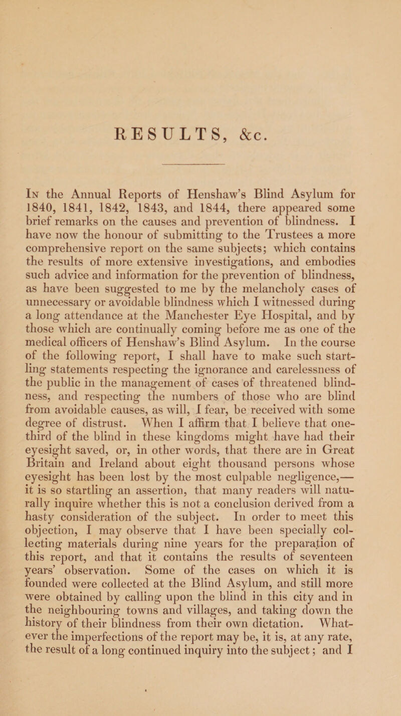 RESULTS, &c. In the Annual Reports of Henshaw’s Blind Asylum for 1840, 1841, 1842, 1843, and 1844, there appeared some brief remarks on the causes and prevention of blindness. I have now the honour of submitting to the Trustees a more comprehensive report on the same subjects; which contains the results of more extensive investigations, and embodies such advice and information for the prevention of blindness, as have been suggested to me by the melancholy cases of unnecessary or avoidable blindness which I witnessed during a long attendance at the Manchester Eye Hospital, and by those which are continually coming before me as one of the medical officers of Henshaw’s Blind Asylum. In the course of the following report, I shall have to make such start¬ ling statements respecting the ignorance and carelessness of the public in the management of cases of threatened blind¬ ness, and respecting the numbers of those who are blind from avoidable causes, as will, I fear, be received with some degree of distrust. When I affirm that I believe that one- third of the blind in these kingdoms might have had their eyesight saved, or, in other words, that there are in Great Britain and Ireland about eight thousand persons whose eyesight has been lost by the most culpable negligence,— it is so startling an assertion, that many readers will natu¬ rally inquire whether this is not a conclusion derived from a hasty consideration of the subject. In order to meet this objection, I may observe that I have been specially col¬ lecting materials during nine years for the preparation of this report, and that it contains the results of seventeen years’ observation. Some of the cases on which it is founded were collected at the Blind Asylum, and still more were obtained by calling upon the blind in this city and in the neighbouring towns and villages, and taking down the history of their blindness from their own dictation. What¬ ever the imperfections of the report may be, it is, at any rate, the result of a long continued inquiry into the subject; and I