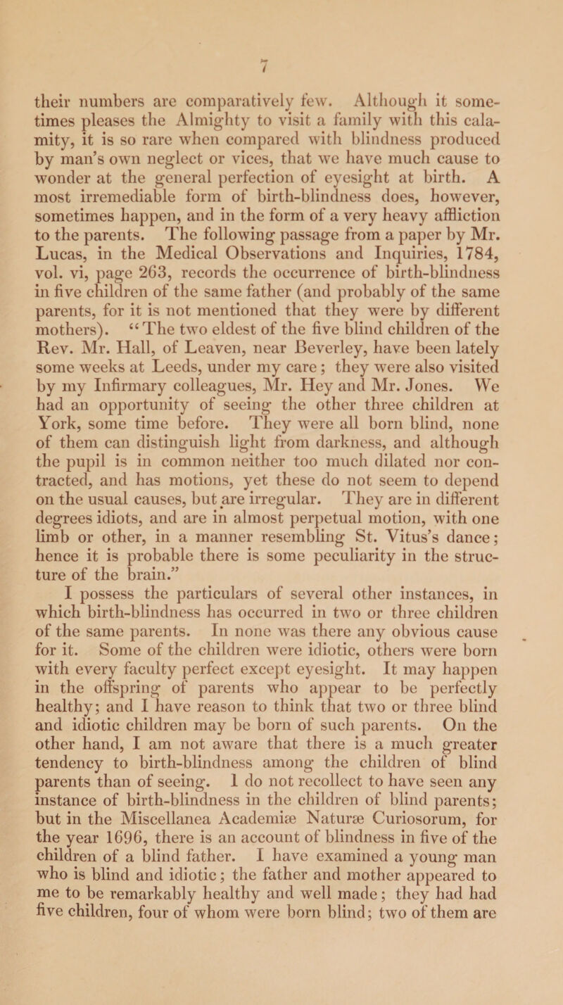 their numbers are comparatively few. Although it some¬ times pleases the Almighty to visit a family with this cala¬ mity, it is so rare when compared with blindness produced by man’s own neglect or vices, that we have much cause to wonder at the general perfection of eyesight at birth. A most irremediable form of birth-blindness does, however, sometimes happen, and in the form of a very heavy affliction to the parents. The following passage from a paper by Mr. Lucas, in the Medical Observations and Inquiries, 1784, vol. vi, page 263, records the occurrence of birth-blindness in five children of the same father (and probably of the same parents, for it is not mentioned that they were by different mothers). 44 The two eldest of the five blind children of the Rev. Mr. Hall, of Leaven, near Beverley, have been lately some weeks at Leeds, under my care; they were also visited by my Infirmary colleagues, Mr. Hey and Mr. Jones. We had an opportunity of seeing the other three children at York, some time before. They were all born blind, none of them can distinguish light from darkness, and although the pupil is in common neither too much dilated nor con¬ tracted, and has motions, yet these do not seem to depend on the usual causes, but are irregular. They are in different degrees idiots, and are in almost perpetual motion, with one limb or other, in a manner resembling St. Vitus’s dance; hence it is probable there is some peculiarity in the struc¬ ture of the brain.” I possess the particulars of several other instances, in which birth-blindness has occurred in two or three children of the same parents. In none was there any obvious cause for it. Some of the children were idiotic, others were born with every faculty perfect except eyesight. It may happen in the offspring of parents who appear to be perfectly healthy; and I have reason to think that two or three blind and idiotic children may be born of such parents. On the other hand, I am not aware that there is a much greater tendency to birth-blindness among the children of blind parents than of seeing. 1 do not recollect to have seen any instance of birth-blindness in the children of blind parents; but in the Miscellanea Academise Naturae Curiosorum, for the year 1696, there is an account of blindness in five of the children of a blind father. I have examined a young man who is blind and idiotic; the father and mother appeared to me to be remarkably healthy and well made; they had had five children, four of whom were born blind; two of them are