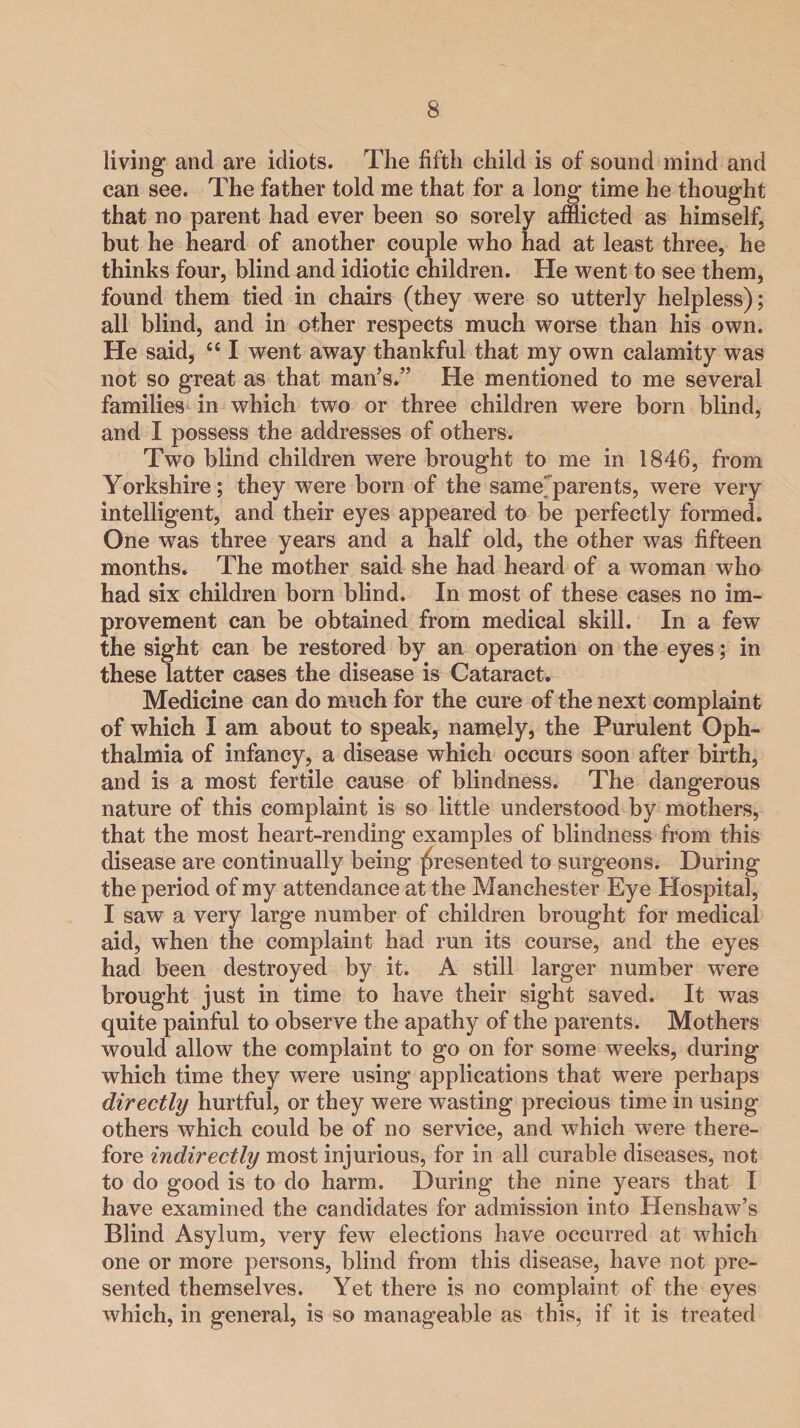 living and are idiots. The fifth child is of sound mind and can see. The father told me that for a long- time he thought that no parent had ever been so sorely afflicted as himself, but he heard of another couple who had at least three, he thinks four, blind and idiotic children. He went to see them, found them tied in chairs (they were so utterly helpless); all blind, and in other respects much worse than his own. He said, C£ I went away thankful that my own calamity was not so great as that man’s.” He mentioned to me several families in which two or three children were born blind, and I possess the addresses of others. Two blind children were brought to me in 1846, from Yorkshire; they were born of the same parents, were very intelligent, and their eyes appeared to be perfectly formed. One was three years and a half old, the other was fifteen months. The mother said she had heard of a woman who had six children born blind. In most of these cases no im¬ provement can be obtained from medical skill. In a few the sight can be restored by an operation on the eyes; in these latter cases the disease is Cataract. Medicine can do much for the cure of the next complaint of which I am about to speak, namely, the Purulent Oph¬ thalmia of infancy, a disease which occurs soon after birth, and is a most fertile cause of blindness. The dangerous nature of this complaint is so little understood by mothers, that the most heart-rending examples of blindness from this disease are continually being presented to surgeons. During the period of my attendance at the Manchester Eye Hospital, I saw a very large number of children brought for medical aid, when the complaint had run its course, and the eyes had been destroyed by it. A still larger number were brought just in time to have their sight saved. It was quite painful to observe the apathy of the parents. Mothers would allow the complaint to go on for some weeks, during which time they were using applications that were perhaps directly hurtful, or they were wasting precious time in using others which could be of no service, and which were there¬ fore indirectly most injurious, for in all curable diseases, not to do good is to do harm. During the nine years that I have examined the candidates for admission into Henshaw’s Blind Asylum, very few elections have occurred at which one or more persons, blind from this disease, have not pre¬ sented themselves. Yet there is no complaint of the eyes which, in general, is so manageable as this, if it is treated