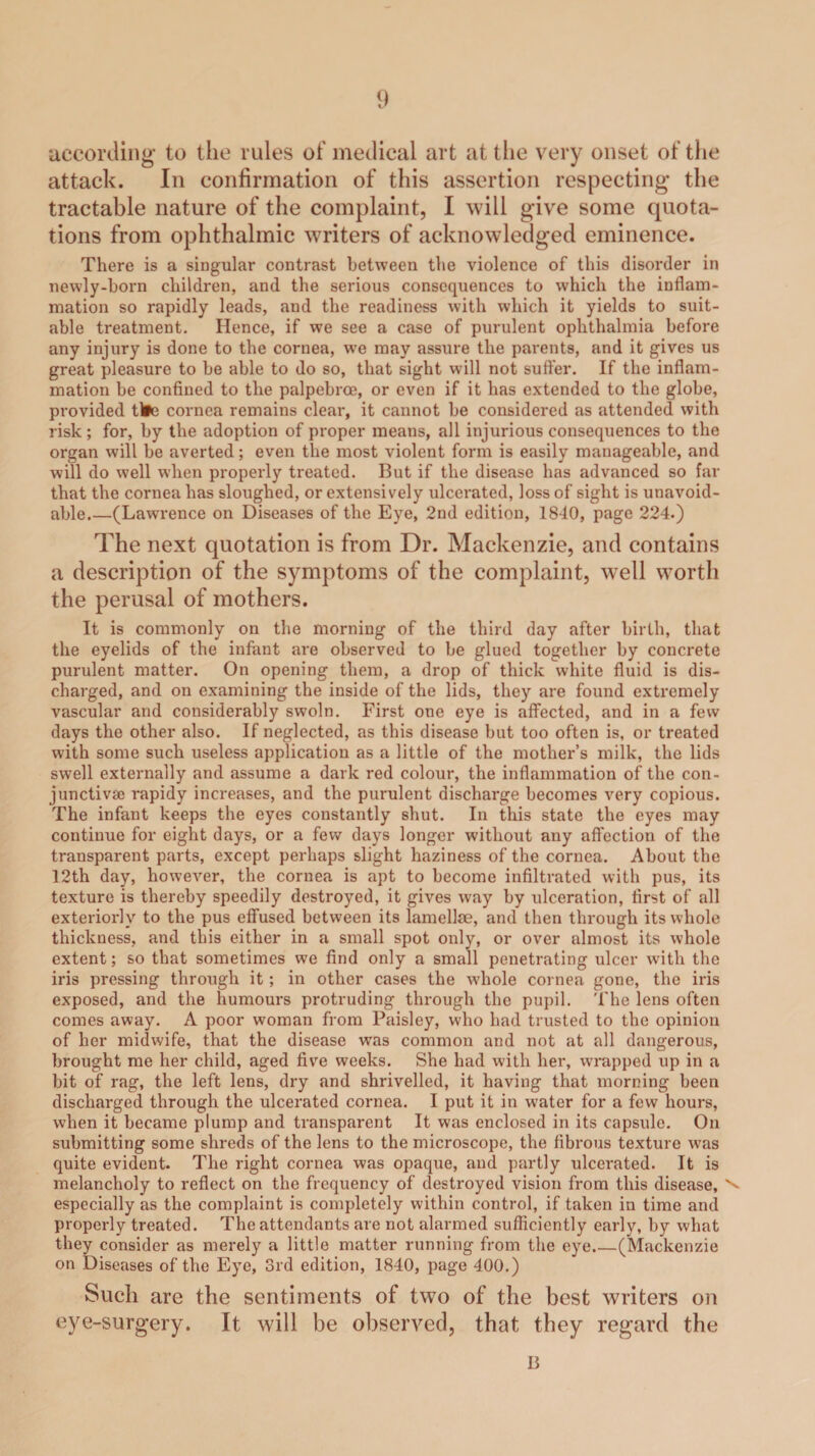 according to the rules of medical art at the very onset of the attack. In confirmation of this assertion respecting the tractable nature of the complaint, I will give some quota¬ tions from ophthalmic writers of acknowledged eminence. There is a singular contrast between the violence of this disorder in newly-born children, and the serious consequences to which the inflam¬ mation so rapidly leads, and the readiness with which it yields to suit¬ able treatment. Hence, if we see a case of purulent ophthalmia before any injury is done to the cornea, we may assure the parents, and it gives us great pleasure to be able to do so, that sight will not suffer. If the inflam¬ mation be confined to the palpebrce, or even if it has extended to the globe, provided tlfc; cornea remains clear, it cannot be considered as attended with risk ; for, by the adoption of proper means, all injurious consequences to the organ will be averted; even the most violent form is easily manageable, and will do well when properly treated. But if the disease has advanced so far that the cornea has sloughed, or extensively ulcerated, loss of sight is unavoid¬ able.—(Lawrence on Diseases of the Eye, 2nd edition, 1840, page 224.) The next quotation is from Dr. Mackenzie, and contains a description of the symptoms of the complaint, well worth the perusal of mothers. It is commonly on the morning of the third day after birth, that the eyelids of the infant are observed to be glued together by concrete purulent matter. On opening them, a drop of thick white fluid is dis¬ charged, and on examining the inside of the lids, they are found extremely vascular and considerably swoln. First one eye is affected, and in a few days the other also. If neglected, as this disease but too often is, or treated with some such useless application as a little of the mother’s milk, the lids swell externally and assume a dark red colour, the inflammation of the con¬ junctiva; rapidy increases, and the purulent discharge becomes very copious. The infant keeps the eyes constantly shut. In this state the eyes may continue for eight days, or a few days longer without any affection of the transparent parts, except perhaps slight haziness of the cornea. About the 12th day, however, the cornea is apt to become infiltrated with pus, its texture is thereby speedily destroyed, it gives way by ulceration, first of all exteriorly to the pus effused between its lamellae, and then through its whole thickness, and this either in a small spot only, or over almost its whole extent; so that sometimes we find only a small penetrating ulcer with the iris pressing through it; in other cases the whole cornea gone, the iris exposed, and the humours protruding through the pupil. The lens often comes away. A poor woman from Paisley, who had trusted to the opinion of her midwife, that the disease was common and not at all dangerous, brought me her child, aged five weeks. She had with her, w'rapped up in a bit of rag, the left lens, dry and shrivelled, it having that morning been discharged through the ulcerated cornea. I put it in water for a few hours, when it became plump and transparent It was enclosed in its capsule. On submitting some shreds of the lens to the microscope, the fibrous texture vTas quite evident. The right cornea was opaque, and partly ulcerated. It is melancholy to reflect on the frequency of destroyed vision from this disease, \ especially as the complaint is completely wuthin control, if taken in time and properly treated. The attendants are not alarmed sufficiently early, by what they consider as merely a little matter running from the eye_(Mackenzie on Diseases of the Eye, 3rd edition, 1840, page 400.) Such are the sentiments of two of the best writers on eye-surgery. It will be observed, that they regard the 13