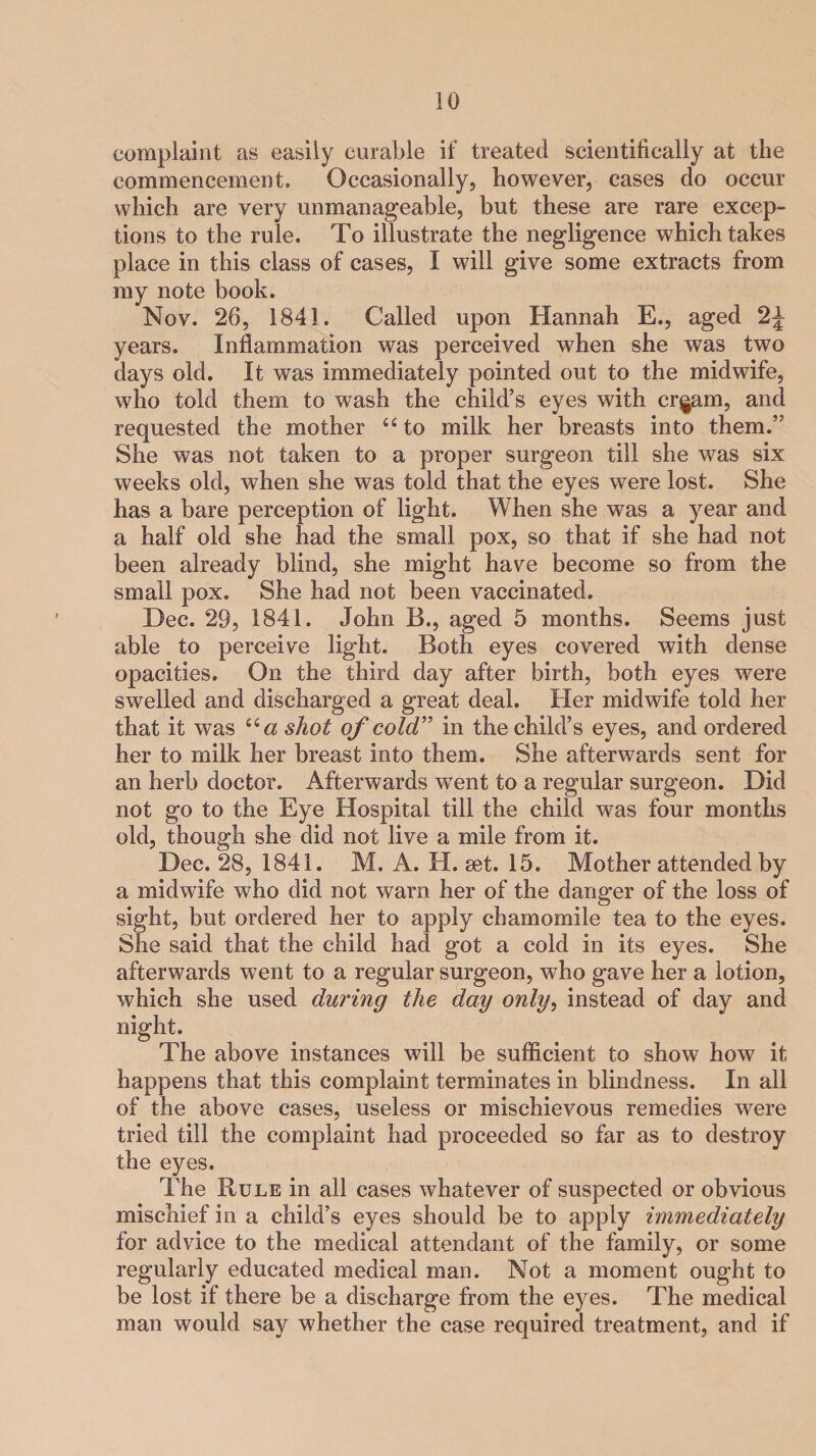 complaint as easily curable if treated scientifically at the commencement. Occasionally, however, cases do occur which are very unmanageable, but these are rare excep¬ tions to the rule. To illustrate the negligence which takes place in this class of cases, I will give some extracts from my note book. Nov. 26, 1841. Called upon Hannah E., aged 2J years. Inflammation was perceived when she was two days old. It was immediately pointed out to the midwife, who told them to wash the child’s eyes with cr^am, and requested the mother “ to milk her breasts into them.” She was not taken to a proper surgeon till she was six weeks old, when she was told that the eyes were lost. She has a bare perception of light. When she was a year and a half old she had the small pox, so that if she had not been already blind, she might have become so from the small pox. She had not been vaccinated. Dec. 29, 1841. John B., aged 5 months. Seems just able to perceive light. Both eyes covered with dense opacities. On the third day after birth, both eyes were swelled and discharged a great deal. Her midwife told her that it was iia shot of cold” in the child’s eyes, and ordered her to milk her breast into them. She afterwards sent for an herb doctor. Afterwards went to a regular surgeon. Did not go to the Eye Hospital till the child was four months old, though she did not live a mile from it. Dec. 28, 1841. M. A. H. set. 15. Mother attended by a midwife who did not warn her of the danger of the loss of sight, but ordered her to apply chamomile tea to the eyes. She said that the child had got a cold in its eyes. She afterwards went to a regular surgeon, who gave her a lotion, which she used during the day only, instead of day and night. The above instances will be sufficient to show how it happens that this complaint terminates in blindness. In all of the above cases, useless or mischievous remedies were tried till the complaint had proceeded so far as to destroy the eyes. The Rule in all cases whatever of suspected or obvious mischief in a child’s eyes should be to apply immediately for advice to the medical attendant of the family, or some regularly educated medical man. Not a moment ought to be lost if there be a discharge from the eyes. The medical man would say whether the case required treatment, and if