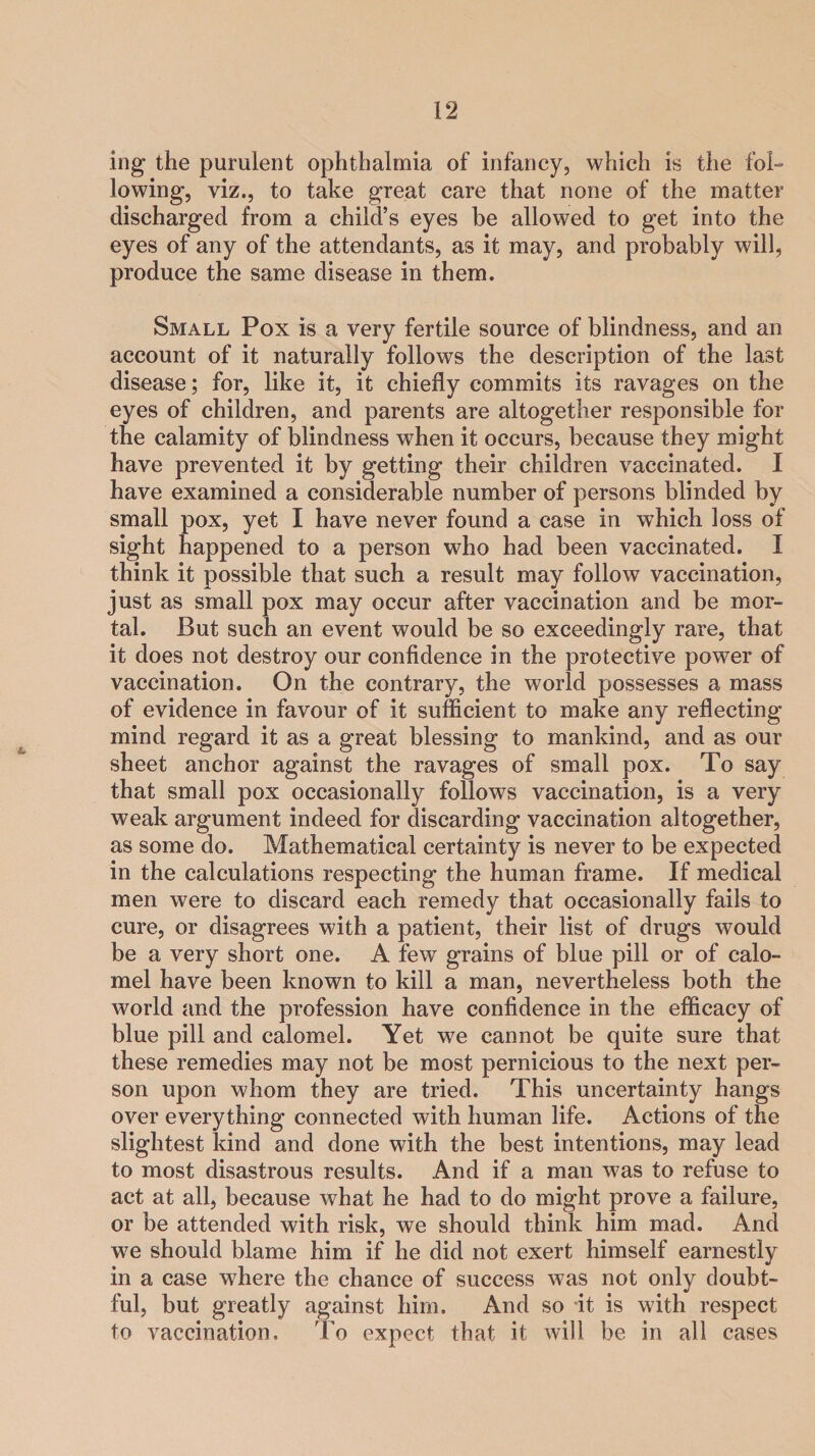 ing the purulent ophthalmia of infancy, which is the fol¬ lowing, viz., to take great care that none of the matter discharged from a child’s eyes be allowed to get into the eyes of any of the attendants, as it may, and probably will, produce the same disease in them. Small Pox is a very fertile source of blindness, and an account of it naturally follows the description of the last disease; for, like it, it chiefly commits its ravages on the eyes of children, and parents are altogether responsible for the calamity of blindness when it occurs, because they might have prevented it by getting their children vaccinated. I have examined a considerable number of persons blinded by small pox, yet I have never found a case in which loss of sight happened to a person who had been vaccinated. I think it possible that such a result may follow vaccination, just as small pox may occur after vaccination and be mor¬ tal. But such an event would be so exceedingly rare, that it does not destroy our confidence in the protective power of vaccination. On the contrary, the world possesses a mass of evidence in favour of it sufficient to make any reflecting mind regard it as a great blessing to mankind, and as our sheet anchor against the ravages of small pox. To say that small pox occasionally follows vaccination, is a very weak argument indeed for discarding vaccination altogether, as some do. Mathematical certainty is never to be expected in the calculations respecting the human frame. If medical men were to discard each remedy that occasionally fails to cure, or disagrees with a patient, their list of drugs would be a very short one. A few grains of blue pill or of calo¬ mel have been known to kill a man, nevertheless both the world and the profession have confidence in the efficacy of blue pill and calomel. Yet we cannot be quite sure that these remedies may not be most pernicious to the next per¬ son upon whom they are tried. This uncertainty hangs over everything connected with human life. Actions of the slightest kind and done with the best intentions, may lead to most disastrous results. And if a man was to refuse to act at all, because what he had to do might prove a failure, or be attended with risk, we should think him mad. And we should blame him if he did not exert himself earnestly in a case where the chance of success was not only doubt¬ ful, but greatly against him. And so it is with respect to vaccination, 'To expect that it will be in all cases