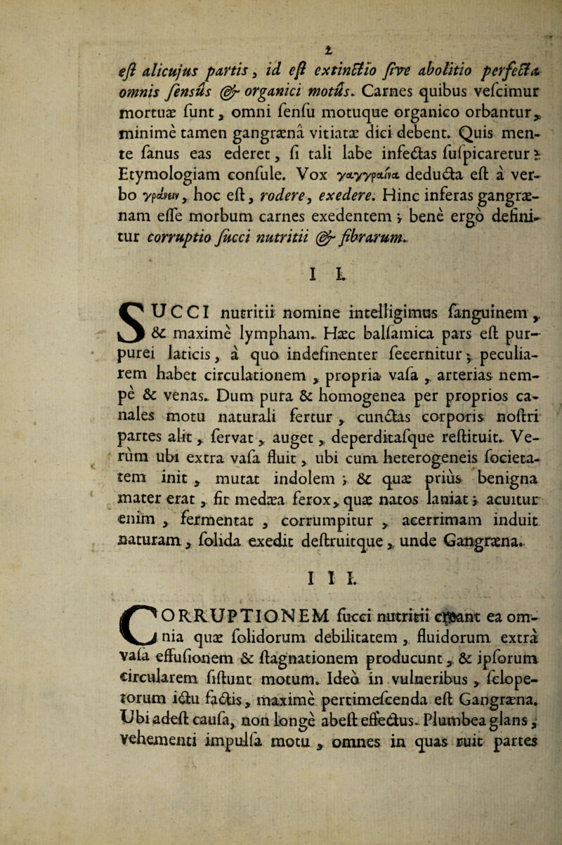 efl alicujus partis 3 id e fi cxtinBio five abolitio perfeBa omnis fiensus (&r organici motus. Carnes quibus vefcimur mortuae funt, omni fenfu motuque organico orbantur,, minime tamen gangraena vitiatae diei debent. Quis men¬ te fanus eas ederet, fi tali labe infedas fuipicaretur * Etymologiam eonfule. Vox yxyypcdvci dedu&a eil a ver¬ bo ypebe/fy hoc eft, rodere, exedere. Hinc inferas gangrae¬ nam efle morbum carnes exedentem \ bene ergo delini¬ tur corruptio Jucci nutritii (dfi fibrarum. X h SUCCI nutritii- nomine intelligimas fang^iinem r &c maxime lympham. Haec ballamica pars efl: pur¬ purei laticis,, a quo indefinenter fecernitur *, peculia¬ rem habet circulationem , propria vafa , arterias nem¬ pe & venas. Dum pura & homogenea per proprios ca¬ nales motu naturali fertur , eundas corporis noftri partes alitfervat * auget > deperditafque reftituit. Ve¬ rum ubi extra vafa fluit ubi cum heterogeneis focieta- tem init , mutat indolem y &c quse prius benigna mater eratfit medaea ferox,quae natos laniati acuitur enim , fermentat , corrumpitur , acerrimam induit naturam , folida exedit deftruitque * unde Gangraena. X I X. CO R R U P TIO N E M fucci nutritii casant ea om¬ nia quae folidorum debilitatem ,, fluidorum extra vala effufionem & ftagnationem producunt, &; ipforum circularem fiftunt motum. Ided in vulneribus , fclope- torum idu fa&is, maxime pertimefeenda eft: Gangrena. Ubi adeft caufa, non longe abeft efte&us. Plumbea glans, vehementi impulfa motu y omnes in quas ruit partes