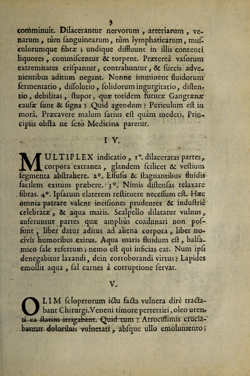 3 >. / ■ comminuit. Dilacerantur nervorum y arteriarum , ve- narum , tum fanguinearum, tum lymphaticarum, muf. culorumque fibrae ? undique diffluunt in illis contenti liquores * commifcentur &: torpent. Praeterea vaforum extremitates crifpantur, contrahuntur, &c fuccis adve¬ nientibus aditum negant. Nonne imminent fluidorum fermentatio , diffolutio, folidorumingurgitatio, diften- tio, debilitas, ftupor, quae totidem futurx Gangraenae eaufae fune &: figna > Quid agendum? Periculum eft in mora. Praecavere malum Tatius eft quam mederi. Prin¬ cipiis obfta ne fero Medicina paretur. IX *• ~ H.' ' » *•**■ MULTIP LEX indicatio , iQ. dilaceratas partes? corpora extranea glandem fcilicet &c veftium Tegmenta abftrahere. i°. Effufis ftagnantibus fluidis facilem exitum praebere.‘ 3 °. Nimis diftenfas relaxare fibras. 40. Ipfarum elaterem reftituere neceflum efL Haec omnia patrare valent in ei fi on es prudenter induftrie celebratae , & aqua maris. Scalpello dilatatur vulnus,, auferuntur partes quas amplius coadunari non pof- finit, liber datur aditus ad aliena corpora, liber no¬ civis humoribus exitus. Aqua maris fluidum eft, balfa- rnico fale refertum > nemo eft qui inficias eat. Num ipfi denegabitur laxandi, dein corroborandi virtus > Lapides emollit aqua , fal carnes a corruptione fervat. V. OLIM fclopetorum i£tu fa£ta vulnera dire trana¬ bant Chirurgi.Veneni timore perterriti,oleo uren¬ ti -ea ftatim krigahant. Quichttrm l Atrociffimis crucia¬ bantur c doloribus vulnerati , abfque ullo emolumento >