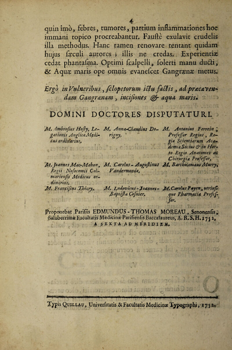 4r ^ ■ • ^ quin imo, febres, tumores, partium inflammationes hoc immani topico procreabantur. Faufte exulavit crudelis illa methodus. Hanc tamen renovare tentant quidam hujus feculi autores i illis ne credas. Experientias cedat phantafma. Optimi fcalpelli, folerti manu du&i, Aqux maris ope omriis ,evanefce;t Gangrxnx metus. \ 1 i Ergo in Vulneribus, filopetorum ictu fallisad pr^ecaven^ dam Gangranam, incifiones (djr aqua maris• DOMINI DOCTORES DISPUTATURE ]M. Ambrofius Hofty, Le¬ gationis Anglic&Mtdi» cus ordirfariusp Jll.Jo annes Mac-Maho n, Regii Nofocomii Col- marienps Medicus or¬ dinarius, Francijcus Thieyy. M, Anna-C:laudius Do- M, Antonius Ferrein j rignyf ‘ Profejfor Regius , Re¬ gia Scientiarum Aca~ dtmiaSocius Qr in Hor¬ to Regio Anatomes ac Chirurgia Profejfor, 2A. Carotus - Auguftinus M, Bartho-iomaus Murry* Vandermonde„ < o M. Ludovicus - Jfoannes - Carolus Vayen% utriuf Baptijla Cofnier* que Pharmaci a Profcf- for. Proponebat Parifns EDMUNDUS - THOMAS MOREAU , Sencmenfis; Saluberrimae F.acultatis Medicinae ParifienfisBaccalaureus, A. R.S.H. 175 2, • A S E x J A A P m E R I p x £ / - r • • r •; Nrliii.iiT- .11 innui— n» . ,m- ■ r« ,■ nni.ny ■n»i>. irn». ■ i ■  i,m .nM.-n m m M* Typis Quill au , Uniyerfitatis & Facultatis Medicinas Typograpbj ,17 5 2-1 1