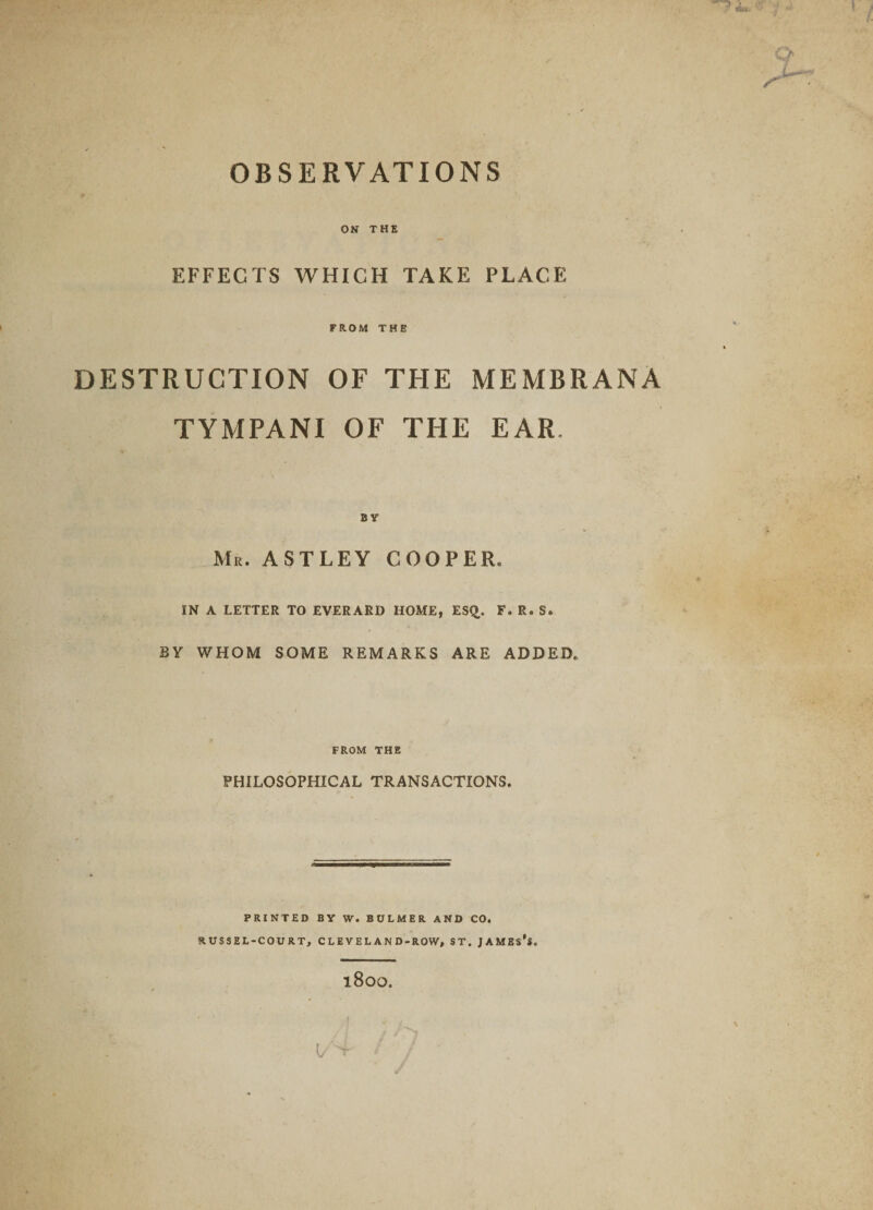 OBSERVATIONS ON THE EFFECTS WHICH TAKE PLACE FROM THE DESTRUCTION OF THE MEMBRANA TYMPANI OF THE EAR. BY Mr. ASTLEY COOPER. IN A LETTER TO EVERARD HOME, ES£. F. R. S. BY WHOM SOME REMARKS ARE ADDED, FROM THE PHILOSOPHICAL TRANSACTIONS. PRINTED BY W. BULMER AND CO. RUSSEL-COURT, C L E V E L A N D - ROW, ST. JAMES’S. l800.