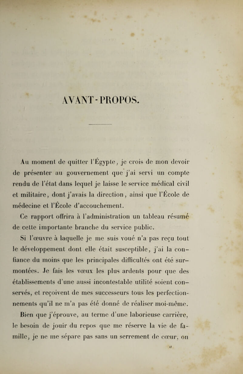 AYANT-PROPOS. Au moment de quitter l’Égypte, je crois de mon devoir de présenter au gouvernement que j’ai servi un compte rendu de l’état dans lequel je laisse le service médical civil et militaire, dont j’avais la direction, ainsi que l’Ecole de médecine et l’École d’accouchement. Ce rapport offrira à l’administration un tableau résumé de cette importante branche du service public. Si l’œuvre à laquelle je me suis voué n’a pas reçu tout le développement dont elle était susceptible, j’ai la con¬ fiance du moins que les principales difficultés ont été sur¬ montées. Je fais les vœux les plus ardents pour que des établissements d'une aussi incontestable utilité soient con¬ servés, et reçoivent de mes successeurs tous les perfection¬ nements qu’il ne m’a pas été donné de réaliser moi-même. Bien que j’éprouve, au terme d’une laborieuse carrière, le besoin de jouir du repos que me réserve la vie de fa¬ mille, je ne me sépare pas sans un serrement de cœur, on