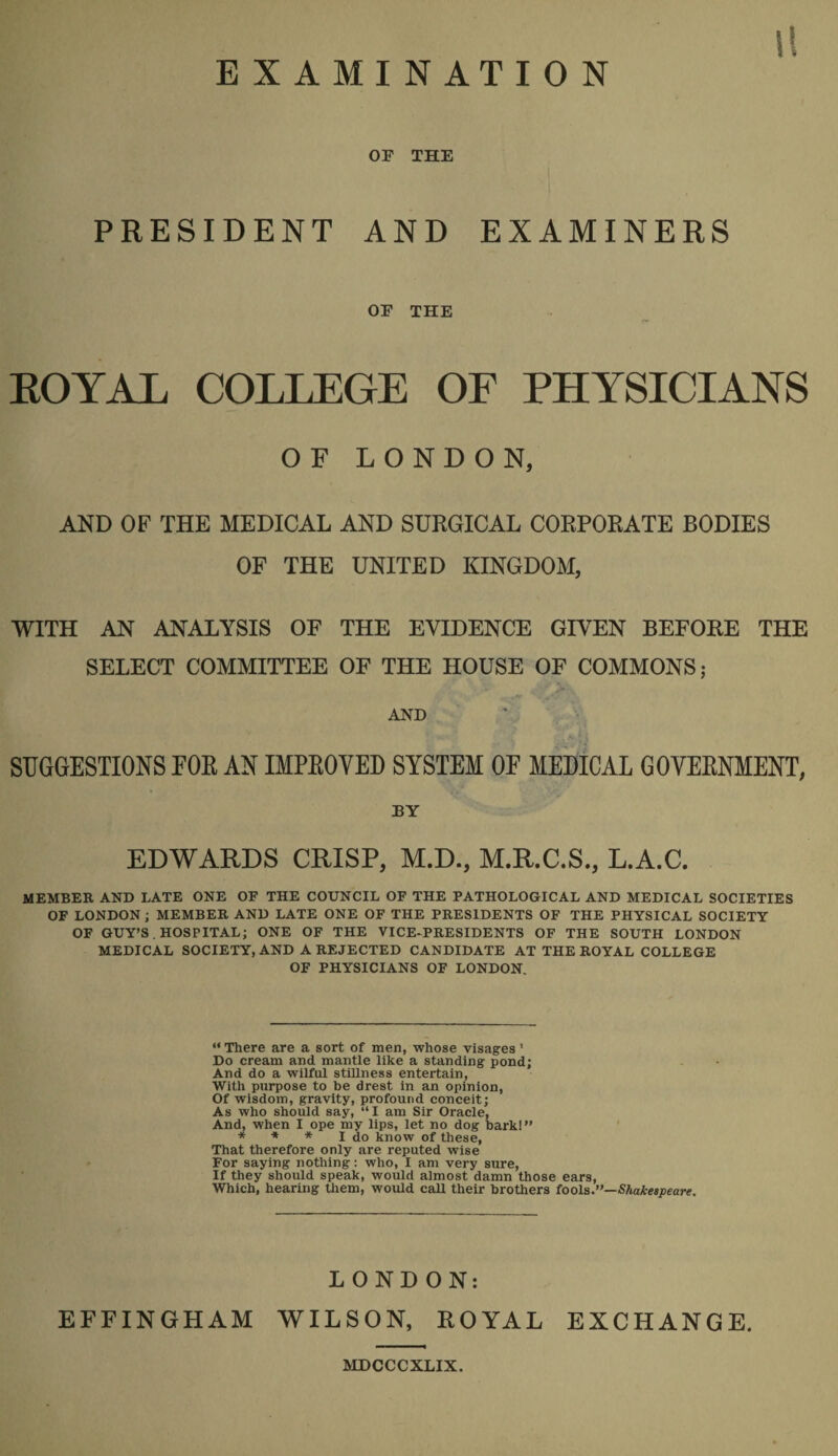 u EXAMINATION OF THE PRESIDENT AND EXAMINERS OF THE KOYAL COLLEGE OF PHYSICIANS OF LONDON, AND OF THE MEDICAL AND SURGICAL CORPORATE BODIES OF THE UNITED KINGDOM, WITH AN ANALYSIS OF THE EVIDENCE GIVEN BEFORE THE SELECT COMMITTEE OF THE HOUSE OF COMMONS; AND SUGGESTIONS FOR AN IMPROVED SYSTEM OF MEDICAL GOVERNMENT, BY EDWARDS CRISP, M.D., M.R.C.S., L.A.C. MEMBER AND LATE ONE OF THE COUNCIL OF THE PATHOLOGICAL AND MEDICAL SOCIETIES OF LONDON ; MEMBER AND LATE ONE OF THE PRESIDENTS OF THE PHYSICAL SOCIETY OF GUY’S . HOSPITAL; ONE OF THE VICE-PRESIDENTS OF THE SOUTH LONDON MEDICAL SOCIETY, AND A REJECTED CANDIDATE AT THE ROYAL COLLEGE OF PHYSICIANS OF LONDON. “There are a sort of men, whose visages' Do cream and mantle like a standing pond; And do a wilful stillness entertain, With purpose to be drest in an opinion, Of wisdom, gravity, profound conceit; As who should say, “I am Sir Oracle, And, when I ope my lips, let no dog bark!” * * * I do know of these. That therefore only are reputed wise For saying nothing: who, I am very sure. If they should speak, would almost damn those ears, Which, hearing tliem, would call their brothers foola.”—Shakespeare. LONDON; EFFINGHAM WILSON, ROYAL EXCHANGE. amcccxLix.