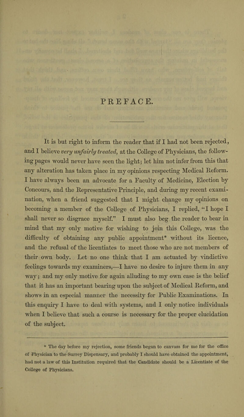 PREFACE. It is but right to inform the reader that if I had not been rejected, and I believe very unfairly treated, at the College of Physicians, the follow¬ ing pages would never have seen the light; let blm not infer from this that any alteration has taken place in my opinions respecting Medical Reform. I have always been an advocate for a Faculty of Medicine, Election by Concours, and the Representative Principle, and during my recent exami¬ nation, when a friend suggested that I might, change my opinions on becoming a member of the CoUege of Physicians, I replied, “I hope I shall never so disgrace myself.” I must also beg the reader to bear hi mind that my only motive for wishing to join this College, was the difRculty of obtaining any public appointment* without its licence, and the refusal of the hcentiates to meet those who are not members of their own body. Let no one think that I am actuated by vindictive feelings towards my examiners,—I have no desire to iiijm^e them in any way; and my only motive for again alluding to my own case is the behef that it has an important bearing upon the subject of Medical Reform, and shows in an especial manner the necessity for Pubhc Examinations. In this enquiry I have to deal with systems, and I only notice individuals when I believe that such a course is necessary for the proper elucidation of the subject. * The day before my rejection, some friends began to canvass for me for the office of Physician to the-Surrey Dispensary, and probably I should have obtained the appointment, had not a law of this Institution required that the Candidate should be a Licentiate of the College of Physicians.