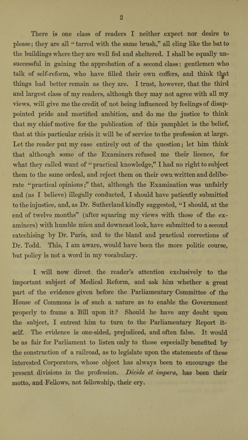 There is one class of readers I neither expect nor desire to please; they are all “ tarred with the same brush,” all cling Hke the bat to the buildings where they are weU fed and sheltered. I shall be equally un¬ successful in gaining the approbation of a second class: gentlemen who talk of self-reform, who have filled their own coffers, and think tl^t things had better remain as they are. I trust, however, that the third and largest class of my readers, although they may not agree with all my views, will give me the credit of not being influenced by feelings of disap¬ pointed pride and mortified ambition, and do me the justice to think that my chief motive for the publication of this pamphlet is the belief, that at this particular crisis it will be of service to the profession at large. Let the reader put my case entirely out of the question; let him think that although some of the Examiners refused me their licence, for what they called want of “practical knowledge,” I had no right to subject them to the same ordeal, and reject them on their own written and delibe¬ rate “practical opinions;” that, although the Examination was unfairly and (as I believe) illegally conducted, I should have patiently submitted to the injustice, and, as Dr. Sutherland kindly suggested, “I should, at the end of twelve months” (after squaring my views with those of the ex¬ aminers) with humble mien and downcast look, have submitted to a second catechising by Dr. Paris, and to the bland and practical corrections of Dr. Todd. This, I am aware, would have been the more politic course, but policy is not a word in my vocabulary. I will now direct the reader’s attention exclusively to the important subject of Medical Reform, and ask him whether a great part of the evidence given before the Parliamentary Committee of the House of Commons is of such a natm’e as to enable the Government properly to frame a Bill upon it? Should he have any doubt upon the subject, I entreat him to turn to the Parliamentary Report it¬ self. The evidence is one-sided, prejudiced, and often false. It would be as fair for Parliament to listen only to those especially benefited by the constiTiction of a railroad, as to legislate upon the statements of these interested Corporators, whose object has always been to encourage the present divisions in the profession. Divide et impera, has been their motto, and Fellows, not fellowship, their cry.