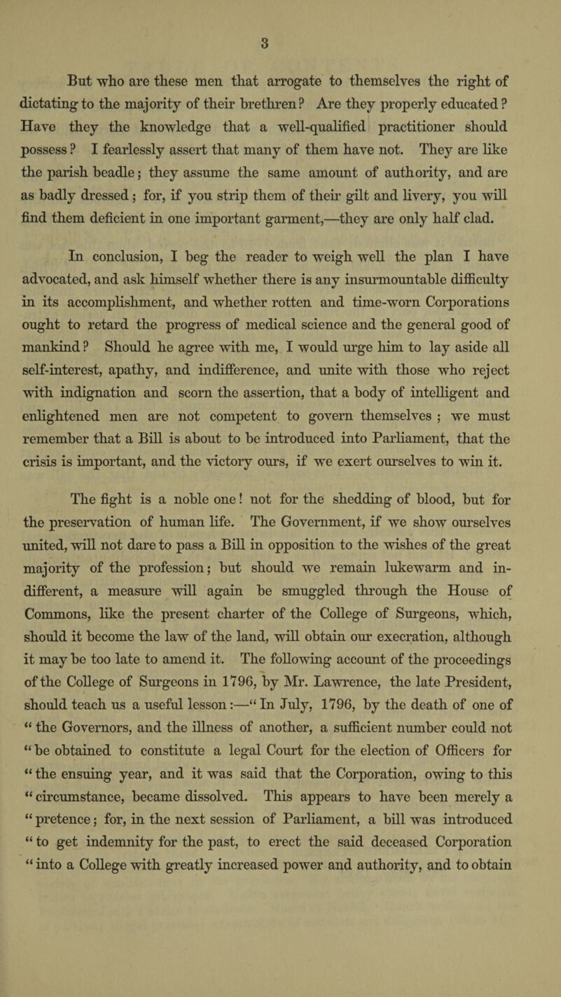 But wlio are these men that arrogate to themselves the right of dictating to the majority of their brethren? Are they properly educated ? Have they the knowledge that a well-qualified practitioner should possess ? I fearlessly assert that many of them have not. They are like the parish beadle; they assume the same amount of authority, and are as badly dressed; for, if you strip them of their gilt and livery, you will find them deficient in one important garment,—they are only half clad. In conclusion, I beg the reader to weigh well the plan I have advocated, and ask himself whether there is any insurmountable difficulty in its accomplishment, and whether rotten and time-worn Corporations ought to retard the progress of medical science and the general good of mankind ? Should he agree with me, I would urge him to lay aside all self-interest, apathy, and indifference, and unite with those who reject with iudignation and scorn the assertion, that a body of intelligent and enlightened men are not competent to govern themselves ; we must remember that a Bill is about to be introduced into Parhament, that the crisis is important, and the victory ours, if we exert ourselves to wm it. The fight is a noble one! not for the shedding of blood, but for the preservation of human life. The Government, if we show ourselves united, will not dare to pass a Bill in opposition to the wishes of the great majority of the profession; but should we remain lukewarm and in¬ different, a measure will again be smuggled through the House of Commons, like the present charter of the College of Surgeons, which, should it become the law of the land, will obtain our execration, although it may be too late to amend it. The following account of the proceedings of the College of Surgeons in 1796, by Mr. Lawrence, the late President, should teach us a useful lesson:—“ In July, 1796, by the death of one of “ the Governors, and the illness of another, a sufficient number could not “ be obtained to constitute a legal Court for the election of Officers for “ the ensuing year, and it was said that the Corporation, owing to this “ circumstance, became dissolved. This appears to have been merely a “ pretence; for, in the next session of Parliament, a bill was introduced “ to get indemnity for the past, to erect the said deceased Corporation “ into a College with greatly increased power and authority, and to obtain