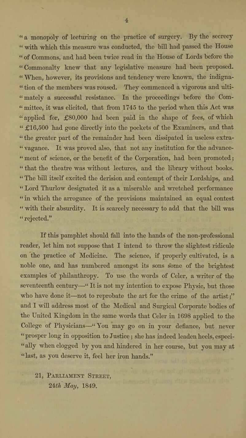 “ a monopoly of lecturing on the practice of surgery. By the secrecy “ with which this measure was conducted, the bill had passed the House “ of Commons, and had been twice read in the House of Lords before the “ Commonalty knew that any legislative measure had been proposed. “ When, however, its provisions and tendency were known, the indigna- “ tion of the members was roused. They commenced a vigorous and ulti- “mately a successful resistance. In the proceedings before the Com- “ mittee, it was elicited, that from 1745 to the period when this Act was “ applied for, £80,000 had been paid in the shape of fees, of which “ £16,500 had gone directly into the pockets of the Examiners, and that “ the greater part of the remainder had been dissipated in useless extra- “ vagance. It was proved also, that not any institution for the advance- “ ment of science, or the benefit of the Corporation, had been promoted; “ that the theatre was without lectures, and the library without books. “ The bm itself excited the derision and contempt of their Lordships, and “ Lord Thurlow designated it as a miserable and wretched performance “ in which the arrogance of the profusions maintained an equal contest “ with their absurdity. It is scarcely necessary to add that the biU. was ‘‘rejected.” If this pamphlet should fall into the hands of the non-professional reader, let him not suppose that I intend to throw the slightest ridicule on the practice of Medicine. The science, if properly cultivated, is a noble one, and has numbered amongst its sons some of the brightest examples 'of philanthropy. To use the words of Celer, a writer of the seventeenth century—“ It is not my intention to expose Physic, but those who have done it—not to reprobate the art for the crime of the artist and I will address most of the Medical and Surgical Corporate bodies of the United Kingdom in the same words that Celer in 1698 ax^plied to the College of Physicians—“You may go on in your defiance, but never “prosper long in opposition to Justice; she has indeed leaden heels, especi- “aUy when clogged by you and hindered in her course, but you may at “last, as you deserve it, feel her iron hands.” 21, Parliament Street, 2^th May, 1849.