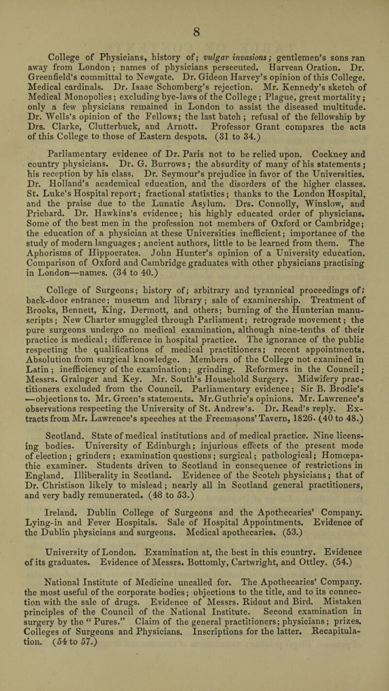 College of Physicians, history of; vulgar invasions; gentlemen’s sons ran away from London ; names of physicians persecuted. Harvean Oration. Dr. Greenfield’s committal to Newgate. Dr. Gideon Harvey’s opinion of this College. Medical cardinals. Dr. Isaac Schomberg’s rejection. Mr. Kennedy’s sketch of Medical Monopolies ; excluding bye-laws of the College ; Plague, great mortality; only a few p%sicians remained in London to assist the diseased multitude. Dr. Wells’s opinion of the Fellows; the last batch ; refusal of the fellowship by Drs. Clarke, Clutterbuck, and Arnott. Professor Grant compares the acts of this College to those of Eastern despots. (31 to 34.) Parliamentary evidence of Dr. Paris not to be relied upon. Cockney and country physicians. Dr. G. Burrows; the absurdity of many of his statements; his reception by his class. Dr. Seymour’s prejudice in favor of the Universities. Dr. Holland’s academical education, and the disorders of the higher classes. St. Luke’s Hospital report; fractional statistics; thanks to the London Hospital, and the praise due to the Lunatic As>lum. Drs. Connolly, Winslow, and Prichard. Dr. Hawkins’s evidence; his highly educated order of physicians. Some of the best men in the profession not members of Oxford or Cambridge; the education of a physician at these Universities inefficient; importance of the study of modern languages ; ancient authors, little to be learned from them. The Aphorisms of Hippocrates. John Hunter’s opinion of a University education. Comparison of Oxford and Cambridge graduates with other physieians practising in London—names. (34 to 40.) College of Surgeons; history of; arbitrary and tyrannical proceedings of,* back-door entrance; museum and library; sale of examinership. Treatment of Brooks, Bennett, King, Dermott, and others; burning of the Hunterian manu¬ scripts; New Charter smuggled through Parliament; retrograde movement; the pure surgeons undergo no medical examination, although nine-tenths of their practice is medical; difference in hospital practice. The ignorance of the public respecting the qualifications of medical practitioners; recent appointments. Absolution from surgical knowledge. Members of the College not examined in Latin; inefficiency of the examination; grinding. Reformers in the Council; Messrs. Grainger and Key. Mr. South’s Household Surgery. Midwifery prac¬ titioners excluded from the Council. Parliamentary evidence; Sir B. Brodie’s —objections to. Mr. Green’s statements. Mr.Guthrie’s opinions. Mr. Lawrence’s observations respecting the University of St. Andrew’s. Dr. Read’s reply. Ex¬ tracts from Mr. Lawrence’s speeches at the Freemasons’Tavern, 1826. (40 to 48.) Scotland. State of medical institutions and of medical practice. Nine licens¬ ing bodies. University of Edinburgh; injurious effects of the present mode of election; grinders; examination questions ; surgical; pathological; Homoepa- thic examiner. Students driven to Scotland in consequence of restrictions in England. Illiberality in Scotland. Evidence of the Scotch physicians; that of Dr. Christison likely to mislead; nearly all in Scotland general practitioners, and very badly remunerated. (48 to 53.) Ireland. Dublin College of Surgeons and the Apothecaries’ Company. Lying-in and Fever Hospitals. Sale of Hospital Appointments. Evidence of the Dublin physicians and surgeons. Medical apothecaries. (53.) University of London. Examination at, the best in this country. Evidence of its graduates. Evidence of Messrs. Bottomly, Cartwright, and Ottley. (54.) National Institute of Medicine uncalled for. The Apothecaries’ Company, the most useful of the corporate bodies; objections to the title, and to its connec¬ tion with the sale of drugs. Evidence of Messrs. Ridout and Bird. Mistaken principles of the Council of the National Institute. Second examination in surgery by the “ Pures.” Claim of the general practitioners; physicians ; prizes. Colleges of Surgeons and Physicians. Inscriptions for the latter. Recapitula¬ tion. (54 to 57.)