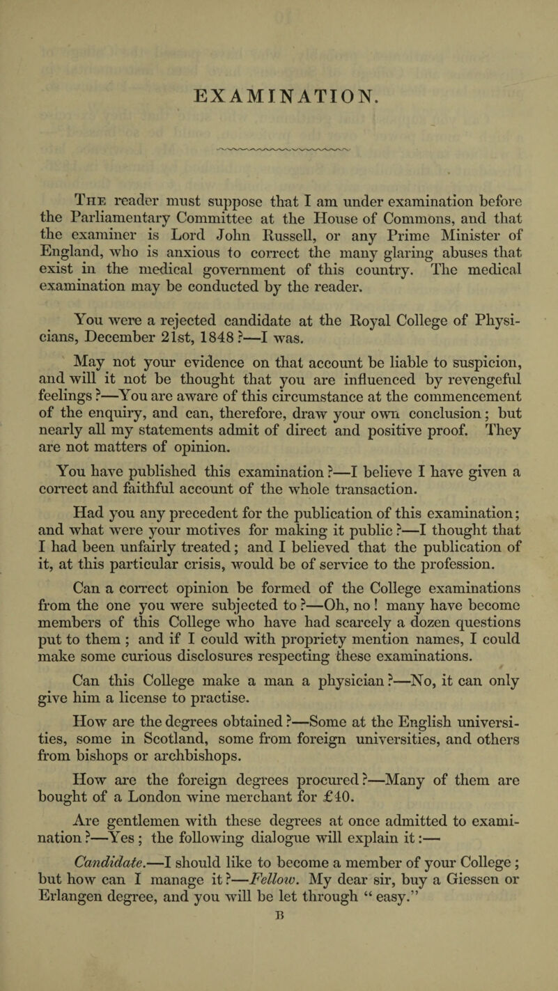 EXAMINATION. The reader mast suppose that I am under examination before the Parliamentary Committee at the House of Commons, and that the examiner is Lord John Russell, or any Prime Minister of England, who is anxious to correct the many glaring abuses that exist in the medical government of this country. The medical examination may be conducted by the reader. You were a rejected candidate at the Royal College of Physi¬ cians, December 21st, 1848 ?—I was. May not your evidence on that account be liable to suspicion, and will it not be thought that you are influenced by revengeful feelings ?—^You are aware of this circumstance at the commencement of the enquiry, and can, therefore, draw your own conclusion; but nearly all my statements admit of direct and positive proof. They are not matters of opinion. You have published this examination ?—I believe I have given a correct and faithful account of the whole transaction. Had you any precedent for the publication of this examination; and what were your motives for making it public ?—I thought that I had been unfairly treated; and I believed that the publication of it, at this particular crisis, would be of service to the profession. Can a correct opinion be formed of the College examinations from the one you were subjected to ?—Oh, no ! many have become members of this College who have had scarcely a dozen questions put to them ; and if I could with propriety mention names, I could make some curious disclosures respecting these examinations. Can this College make a man a physician ?—^No, it can only give him a license to practise. How are the degrees obtained ?—Some at the English universi¬ ties, some in Scotland, some from foreign universities, and others from bishops or archbishops. How are the foreign degrees procured?—Many of them are bought of a London wine merchant for £40. Are gentlemen with these degrees at once admitted to exami¬ nation ?—^Yes ; the following dialogue will explain it:— Candidate.—I should like to become a member of your College; but how can I manage it ?—Fellow. My dear sir, buy a Giessen or Erlangen degree, and you will be let through “ easy.” B