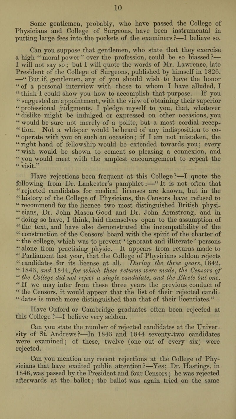 Some gentlemen, probably, who have passed the College of Physicians and College of Surgeons, have been instrumental in putting large fees into the pockets of the examiners ?—I believe so. Can you suppose that gentlemen, who state that they exercise a high “moral power” over the profession, could be so biassed?— I will not say so; but I will quote the words of Mr. Lawrence, late President of the College of Surgeons, published by himself in 1826. —“ But if, gentlemen, any of you should wish to have the honor “of a personal interview with those to whom I have alluded, I “ think I could show you how to accomplish that purpose. If you “ suggested an appointment, with the view of obtaining their superior “ professional judgments, I jDledge myself to you, that, whatever “ dislike might be indulged or expressed on other occasions, you “ would be sure not merely of a polite, but a most cordial recep- “ tion. Not a whisper would be heard of any indisposition to co- “ operate with you on such an occasion; if I am not mistaken, the “right hand of fellowship would be extended towards you; every “wish would be shown to cement so pleasing a connexion, and “ you would meet with the amplest encoiu'agement to repeat the “ visit.” Have rejections been frequent at this College ?—I quote the following from Dr. Lankester’s pamphlet:—“ It is not often that “ rejected candidates for medical licenses are known, but in the “ history of the College of Physicians, the Censors have refused to “ recommend for the licence two most distinguished British physi- “ cians. Dr. John Mason Good and Dr. John Ai'mstrong, and in “ doing so have, I think, laid themselves open to the assumption of “ the text, and have also demonstrated the incompatibility of the “ construction of the Censors’ board with the spirit of the charter of “ the college, which was to prevent ‘ ignorant and illiterate ’ persons “ alone from practising physic. It appears from returns made to “ Parliament last year, that the College of Physicians seldom rejects “candidates for its license at all. During the three years, 1842, “ 1843, and 1844,ybr which these returns were made, the Censors of “ the College did not reject a single candidate, and the Elects hut one. “ If we may infer from these three years the previous conduct of “ the Censors, it would appear that the list of their rejected candi- “ dates is much more distinguished than that of their licentiates.” Have Oxford or Cambridge graduates often been rejected at this College ?—I believe very seldom. Can you state the number of rejected candidates at the Univer¬ sity of St. Andrews?—In 1843 and 1844 seventy-two candidates were examined; of these, twelve (one out of every six) were rejected. Can you mention any recent rejections at the College of Phy¬ sicians that have excited public attention?—Yes; Dr. Ilastings, in 1846, was passed by the President and four Censors; he was rejected afterwards at the ballot; the ballot was again tried on the same