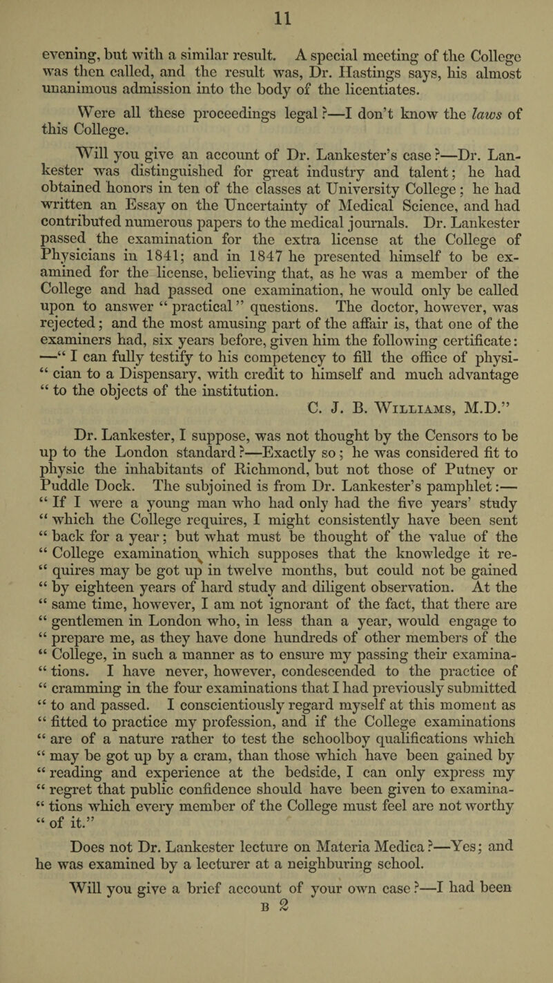 evening, but with a similar result. A special meeting of the College was then called, and the result was, Dr. Hastings says, his almost unanimous admission into the body of the licentiates. Were all these proceedings legal ?—I don’t know the laws of this College. Will you give an account of Dr. Lankester’s case ?—Dr. Lan- kester was distinguished for great industry and talent; he had obtained honors in ten of the classes at University College; he had written an Essay on the Uncertainty of Medical Science, and had contributed numerous papers to the medical journals. Dr. Lankester passed the examination for the extra license at the College of Physicians in 1841; and in 1847 he presented himself to be ex¬ amined for the license, believing that, as he was a member of the College and had jaassed one examination, he would only be called upon to answer “ practical ” questions. The doctor, however, was rejected; and the most amusing part of the affair is, that one of the examiners had, six years before, given him the following certificate: —“ I can fully testify to his competency to fill the office of physi- “ cian to a Dispensary, with credit to himself and much advantage “ to the objects of the institution. C. J. B. Williams, M.D.” Dr. Lankester, I suppose, was not thought by the Censors to be up to the London standard ?—Exactly so; he was considered fit to physic the inhabitants of Richmond, but not those of Putney or Puddle Dock. The subjoined is from Dr. Lankester’s pamphlet:— “ If I were a young man who had only had the five years’ study “ which the College requires, I might consistently have been sent “ back for a year; but what must be thought of the value of the “ College examination^ which supposes that the knowledge it re- “ quires may be got up in twelve months, but could not be gained “ by eighteen years of hard study and diligent observation. At the “ same time, however, I am not ignorant of the fact, that there are “ gentlemen in London who, in less than a year, would engage to “ prepare me, as they have done hundreds of other members of the “ College, in such a manner as to ensure my passing their examina- “ tions. I have never, however, condescended to the practice of “ cramming in the four examinations that I had previously submitted “ to and passed. I conscientiously regard myself at this moment as “ fitted to practice my profession, and if the College examinations “ are of a nature rather to test the schoolboy qualifications wRich “ may be got up by a cram, than those which have been gained by “ reading and experience at the bedside, I can only express my “ regret that public confidence should have been given to examina- “ tions which every member of the College must feel are not worthy “ of it.” Does not Dr. Lankester lecture on Materia Medica ?—Yes; and he was examined by a lecturer at a neighburing school. Will you give a brief account of your own case ?—I had been B 2