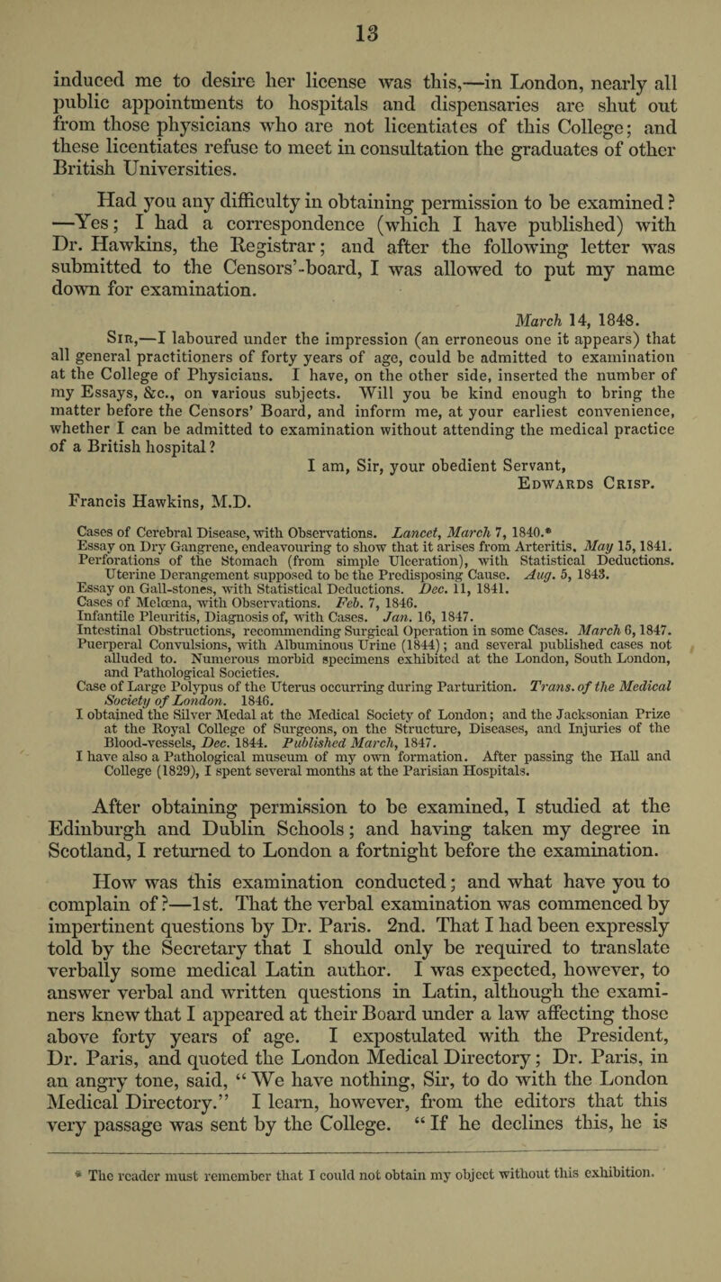 18 induced me to desire her license was this,-—in London, nearly all public appointments to hospitals and dispensaries are shut out from those physicians who are not licentiates of this College; and these licentiates refuse to meet in consultation the graduates of other British Universities. Had you any difficulty in obtaining permission to be examined ? —Yes; I had a correspondence (which I have published) with Dr. Hawkins, the Registrar; and after the following letter was submitted to the Censors’-board, I was allowed to put my name down for examination. March 14, 1848. Sir,—I laboured under the impression (an erroneous one it appears) that all general practitioners of forty years of age, could be admitted to examination at the College of Physicians. I have, on the other side, inserted the number of my Essays, &c., on various subjects. Will you he kind enough to bring the matter before the Censors’ Board, and inform me, at your earliest convenience, whether I can be admitted to examination without attending the medical practice of a British hospital ? I am, Sir, your obedient Servant, Edwards Crisp. Francis Hawkins, M.D. Cases of Cerebral Disease, with Observations. Lancet, March 7, 1840.* Essay on Dry Gangrene, endeavouring to show that it arises from Arteritis, May 15,1841. Perforations of the Stomach (from simple Ulceration), with Statistical Deductions. Uterine Derangement supposed to be the Predisposing Cause. Aug. 5, 1843. Essay on Gall-stones, with Statistical Deductions. Dec. 11, 1841. Cases of Meloena, with Observations. Feb. 7, 1846. Infantile Pleuritis, Diagnosis of, with Cases. Jan. 16, 1847. Intestinal Obstructions, recommending Surgical Operation in some Cases. March 6,1847. Puerperal Convulsions, with Albuminous Urine (1844); and several published cases not alluded to. Numerous morbid specimens exhibited at the London, South London, and Pathological Societies. Case of Large Polypus of the Uterus occurring during Parturition. Trans, of the Medical Society of London. 1846. I obtained the Silver Medal at the Medical Society of London; and the Jacksonian Prize at the Royal College of Surgeons, on the Structure, Diseases, and Injuries of the Blood-vessels, Dec. 1844. Published March, 1847. I have also a Pathological museum of my own formation. After passing the HaU and College (1829), I spent several months at the Parisian Hospitals. After obtaining permission to be examined, I studied at the Edinburgh and Dublin Schools; and having taken my degree in Scotland, I returned to London a fortnight before the examination. How was this examination conducted; and what have you to complain of ?—1 st. That the verbal examination was commenced by impertinent questions by Dr. Paris. 2nd. That I had been expressly told by the Secretary that I should only be required to translate verbally some medical Latin author. I was expected, however, to answer verbal and written questions in Latin, although the exami¬ ners knew that I appeared at their Board under a law affecting those above forty years of age. I expostulated with the President, Dr. Paris, and quoted the London Medical Directory; Dr. Paris, in an angry tone, said, “We have nothing. Sir, to do with the London Medical Directory.” I learn, however, from the editors that this very passage was sent by the College. “ If he declines this, he is * Tbc reader must remember that I could not obtain my object without this exhibition.