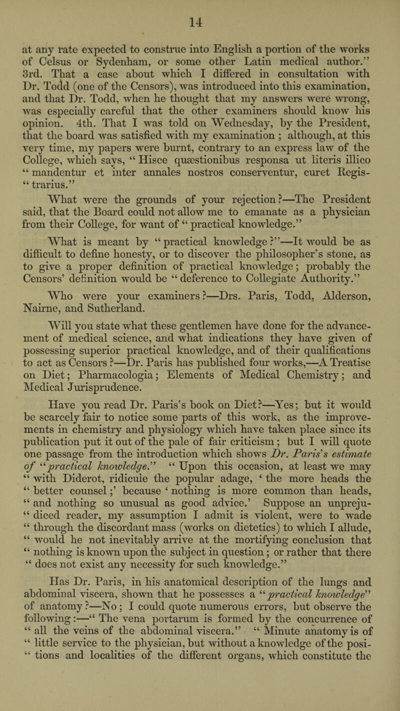 at any rate expected to construe into English a portion of the works of Celsus or Sydenham, or some other Latin medical author.” 3rd. That a case about which I differed in consultation with Dr. Todd (one of the Censors), was introduced into this examination, and that Dr. Todd, when he thought that my answers were wi’ong, Avas especially careful that the other examiners should know his opinion. 4th. That I was told on Wednesday, by the President, that the board was satisfied with my examination ; although, at this very time, my papers were burnt, contrary to an express law of the College, which says, “ Hisce qumstionibus responsa ut literis illico “ mandentur et inter annales nostros conserventur, curet Regis- “ trarius.” What were the grounds of your rejection?—The President said, that the Board could not allow me to emanate as a physician from their College, for want of “ practical knowledge.” What is meant by “practical knowledge?”—It would be as difficult to define honesty, or to discover the philosopher’s stone, as to give a proper definition of practical knowledge; probably the Censors’ definition would be “ deference to Collegiate Authority.” Who were your examiners ?—Drs. Paris, Todd, Alderson, Nairne, and Sutherland. Will you state Avhat these gentlemen have done for the advance¬ ment of medical science, and what indications they have given of possessing superior practical knowledge, and of their qualifications to act as Censors ?—Dr. Paris has published four works,—A Treatise on Diet; Pharmacologia; Elements of Medical Chemistry; and Medical Jurisprudence. HaA^e you read Dr. Paris’s book on Diet?—^Yes; but it would be scarcely fair to notice some parts of this work, as the improA'e- ments in chemistry and physiology which have taken place since its publication put it out of the pale of fair criticism ; but I will quote one passage from the introduction which shows Dr. Paris’s estimate of practical hnowledge.’’^ “ Upon this occasion, at least we may “ Avith Diderot, ridicule the popular adage, ‘ the more heads the “ better counsel;’ because ‘ nothing is more common than heads, “ and nothing so unusual as good advice.’ Suppose an unpreju- “ diced reader, my assumption I admit is violent, Avere to wade “ through the discordant mass (Avorks on dietetics) to Avhich I allude, “ would he not inevitably arrive at the mortifying conclusion that “ nothing is known upon the subject in question; or rather that there “ does not exist any necessity for such knowledge.” Has Dr. Paris, in his anatomical description of the lungs and abdominal viscera, shown that he possesses a '‘'•practical knowledge'’ of anatomy ?—No ; I could quote numerous errors, but obserA^'e the folloAving:—“ The vena portarum is formed by the concurrence of “ all the veins of the abdominal viscera.” “ Minute anatomy is of “ little seiwice to the physician, but Avithout a knoAvlcdge of the posi- “ tions and localities of the different organs, which constitute the