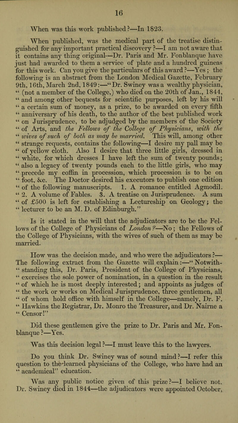 When was this work published?—In 1823. When published, was the medical part of the treatise distin¬ guished for any important practical discovery ?—I am not aware that it contains any thing original—Dr. Paris and Mr. Fonblanque have just had awarded to them a service of plate and a hundred guineas for this M'Ork. Can you give the particulars of this award ?—Yes; the following is an abstract from the London Medical Gazette, February 9th, 16th, March 2nd, 1849:—“Dr. Swiney was a wealthy physician, “ (not a member of the College,) who died on the 20th of Jan., 1844, “ and among other bequests for scientific purposes, left by his will “ a certain sum of money, as a prize, to be awarded on every fifth “ anniversary of his death, to the author of the best published work “ on Jurisprudence, to be adjudged by the members of the Society “ of Arts, and the Fellows of the College of Physicians^ with the “ loives of such of both as may he married. This will, among other “ strange requests, contains the following—I desire my pall may be “ of yellow cloth. Also I desire that three little girls, dressed in “ white, for which dresses I have left the sum of twenty pounds; “ also a legacy of twenty pounds each to the little girls, who may “ precede my cofiin in procession, which procession is to be on “ foot, kc. The Doctor desired his executors to publish one edition “ of the following manuscripts. 1. A romance entitled Agmodil. “2. A volume of Fables. S. A treatise on Jurisprudence. A sum “ of £500 is left for establishing a Lectureship on Geology; the “ lecturer to be an M. D. of Edinburgh.” Is it stated in the will that the adjudicators are to be the Fel¬ lows of the College of Physicians of London ?—No; the Fellows of the College of Physicians, with the wives of such of them as may be married. How was the decision made, and who were the adjudicators ?— The following extract from the Gazette will explain:—“ Notwith- “ standing this, Dr. Paris, President of the College of Physicians, “ exercises the sole power of nomination, in a question in the result “ of which he is most deeply interested; and appoints as judges of “ the work or works on Medical Jurisprudence, three gentlemen, all “ of whom hold office with himself in the College—namely. Dr. F. “ Hawkins the Registrar, Dr. Monro the Treasurer, and Dr. Naime a “ Censor!” Did these gentlemen give the prize to Dr. Paris and Mr. Fon¬ blanque ?—Yes. Was this decision legal ?—I must leave this to the lawyers. Do you think Dr. Swiney was of sound mind ?—I refer this question to thedearned physicians of the College, who have had an “ academical” education. Was any public notice given of this prize?—believe not. Dr. Swiney died in 1844—the adjudicators were appointed October,