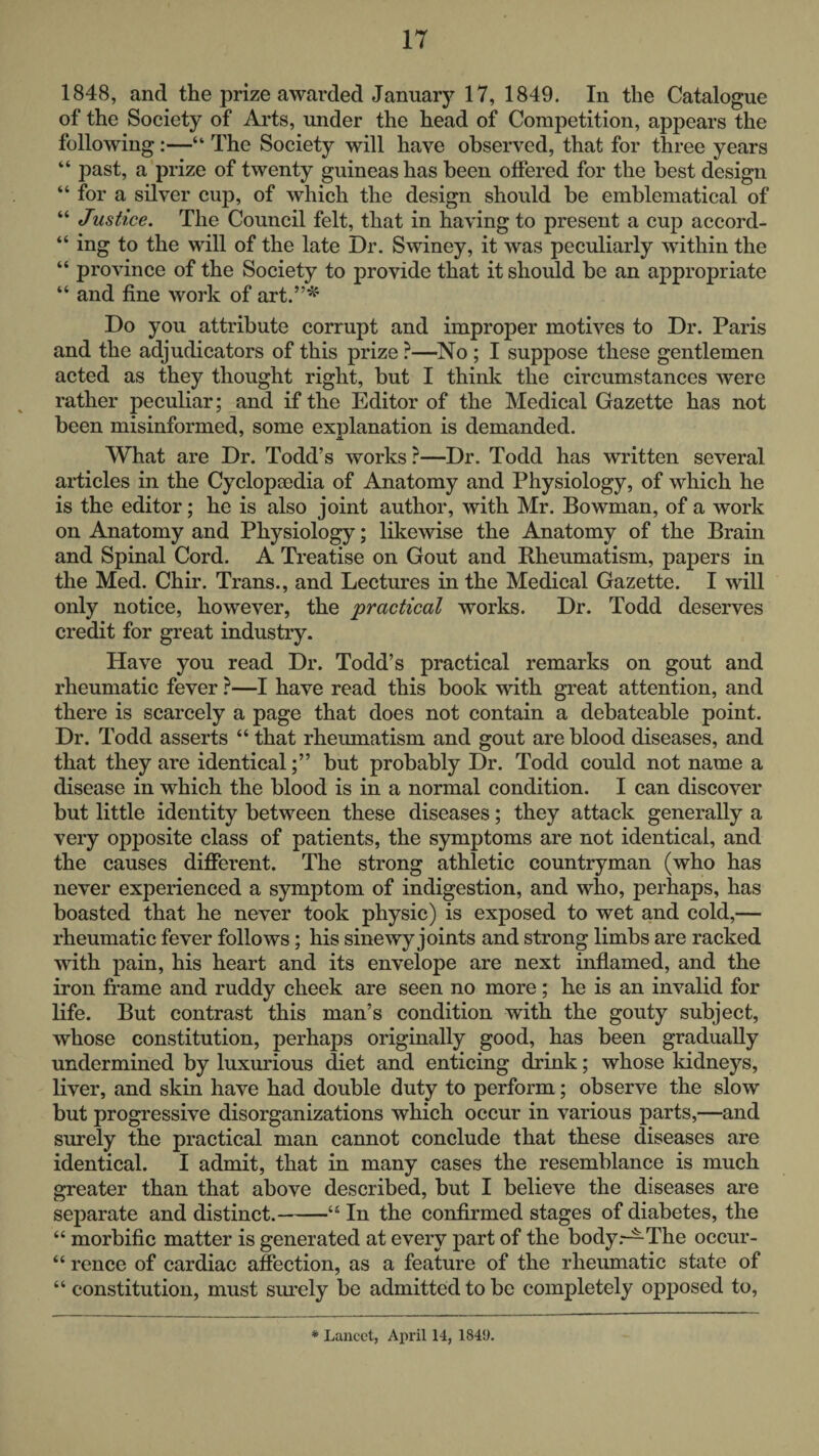 1848, and the prize awarded January 17, 1849. In the Catalogue of the Society of Arts, under the head of Competition, appears the following:—“ The Society will have observed, that for three years “ past, a prize of twenty guineas has been offered for the best design “ for a silver cuj), of which the design should be emblematical of “ Justice. The Council felt, that in having to present a cup accord- “ ing to the will of the late Dr. Swiney, it was peculiarly within the “ province of the Society to provide that it should be an appropriate “ and fine work of art.”^ Do you attribute corrupt and improper motives to Dr. Paris and the adjudicators of this prize ?—^No ; I suppose these gentlemen acted as they thought right, but I think the circumstances were rather peculiar; and if the Editor of the Medical Gazette has not been misinformed, some explanation is demanded. What are Dr. Todd’s works ?—Dr. Todd has written several articles in the Cyclopaedia of Anatomy and Physiology, of which he is the editor; he is also joint author, with Mr. Bowman, of a work on Anatomy and Physiology; likewise the Anatomy of the Brain and Spinal Cord. A Treatise on Gout and Rheumatism, papers in the Med. Chir. Trans., and Lectures in the Medical Gazette. I will only notice, however, the practical works. Dr. Todd deserves credit for great industry. Have you read Dr. Todd’s practical remarks on gout and rheumatic fever ?—I have read this book with great attention, and there is scarcely a page that does not contain a debateable point. Dr. Todd asserts “ that rheumatism and gout are blood diseases, and that they are identicalbut probably Dr. Todd could not name a disease in which the blood is in a normal condition. I can discover but little identity between these diseases; they attack generally a very opposite class of patients, the symptoms are not identical, and the causes different. The strong athletic countryman (who has never experienced a symptom of indigestion, and who, perhaps, has boasted that he never took physic) is exposed to wet and cold,— rheumatic fever follows; his sinewy joints and strong limbs are racked with pain, his heart and its envelope are next inflamed, and the iron frame and ruddy cheek are seen no more; he is an invalid for life. But contrast this man’s condition with the gouty subject, whose constitution, perhaps originally good, has been gradually undermined by luxurious diet and enticing drink; whose kidneys, liver, and skin have had double duty to perform; observe the slow but progressive disorganizations which occur in various parts,—and surely the practical man cannot conclude that these diseases are identical. I admit, that in many cases the resemblance is much greater than that above described, but I believe the diseases are separate and distinct.-“ In the confirmed stages of diabetes, the “ morbific matter is generated at every part of the bodyThe occur- “ rence of cardiac affection, as a feature of the rheumatic state of “ constitution, must simely be admitted to be completely opposed to. * Lancet, April 14, 1849.