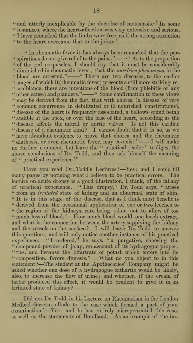 “ and utterly inexplicable by the doctrine of metastasis.--^ In some “ instances, where the heart-affection was very extensive and serious, “ I have remarked that the limbs were free, as if the strong attraction “ to the heart overcame that to the joints.” “ In rheumatic fever it has always been remarked that the per- “ spirations do not give relief to the pains.”-•“ As to the proportion “ of the red corpuscles, I should say that it must be considerably “ diminished in rheumatic fever; that the nutritim phenomena in the “blood are arrested.”-“ There are two diseases, to the earlier “ stages of which it (rheumatic fever) presents a still more striking re- “ semblance, these are infections of the blood (from phlebitis or any “ other cause) and glanders.”-“ Some confirmation to these views “ may be derived from the fact, that with chorea (a disease of very “ common occurrence in debilitated or ill-nomished constitutions), “ disease of the heart is frequently associated, a bellows-sound being “ audible at the apex, or over the base of the heart, according as the “ disease affects the mitral or aortic valves. Is not this cardiac “ disease of a rheumatic kind ? I cannot doubt that it is so, as we “ have abundant evidence to prove that chorea and the rheumatic “ diathesis, or even rheumatic fever, may co-exist.”-1 will make no further comment, but leave the “ practical reader” todigest'the above conclusions of Dr. Todd, and then ask himself the meaning of “ practical experience ?” Have you read Dr. Todd’s Lectures ?—Yes; and I could fill many pages by noticing what I believe to be practical errors. The lecture on acute dropsy is a good illustration, I think, of the fallacy of practical experience. “ This dropsy,” Dr. Todd says, “ arises “ from an irritated state of kidney and an abnormal state of skin. “ It is in this stage of the disease, that as I think most benefit is “ derived from the occasional application of one or two leeches to “ the region of the kidneys, care being taken not to allow of too “ much loss of blood.” How much blood would one leech extract, and what is the connection between the artery supplying the kidney and the vessels on the surface ? I will leave Dr. Todd to answer this question; and will only notice another instance of his practical experience. “ I ordered,” he says, “ a purgative, choosing the “ compound powder of jalap, on account of its hydragogue proper- “ ties, and because the bitartrate of potash which enters into its “ composition, favors diuresis.” What do you object to in this statement ?—The student at the Apothecaries’ Company might be asked whether one dose of a hydragogue cathartic would be likely, also, to increase the flow of urine; and whether, if the cream of tartar produced this effect, it would be prudent to give it in an irritated state of kidney? Did not Dr. Todd, in his Lecture on Rheumatism in the London Medical Gazette, allude to the case which formed a part of your examination ?—^Yes ; and he has entirely misrepresented this case, as well as the statements of Bouillaud. As an example of the im-