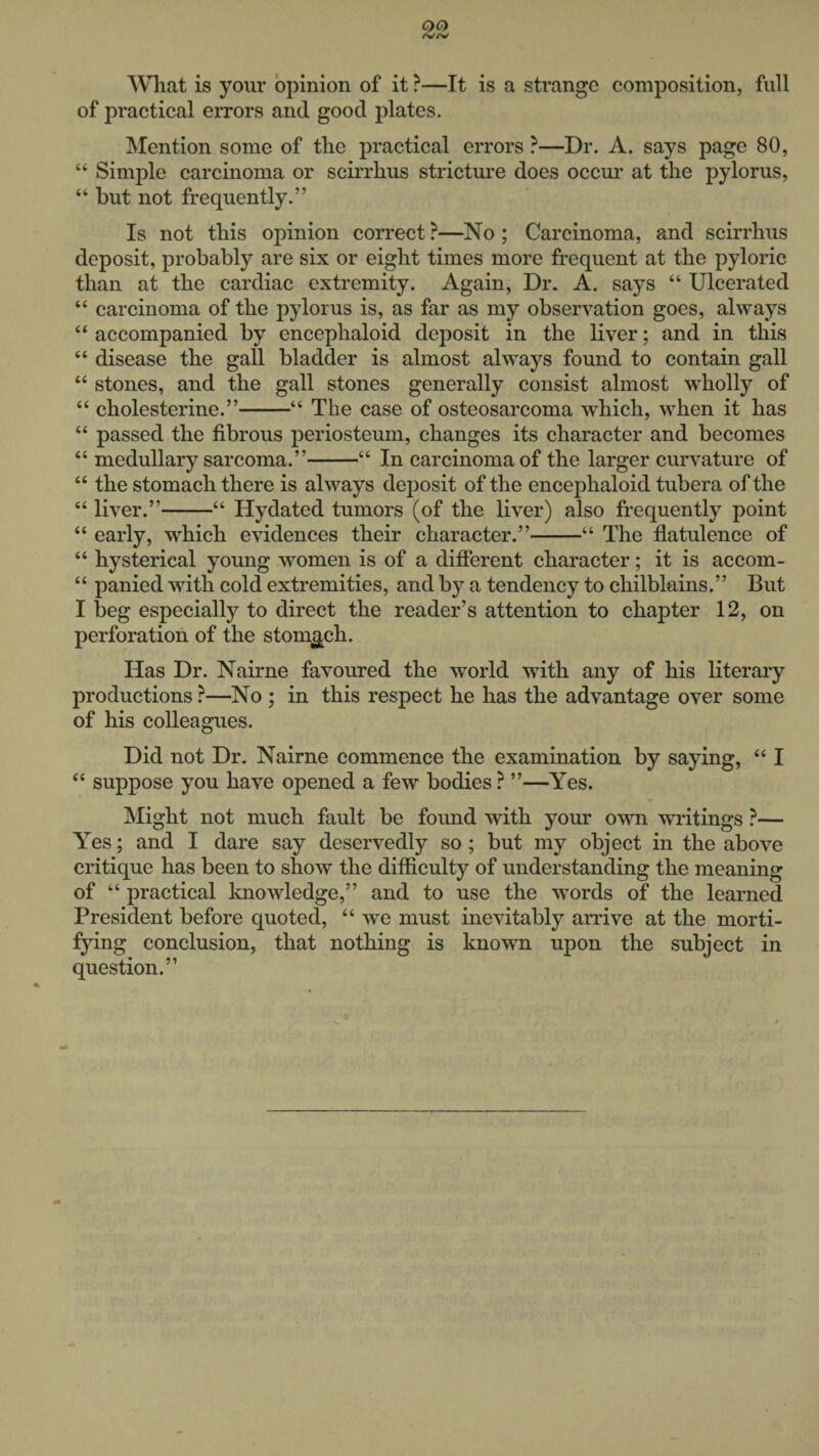 What is your opinion of it ?—It is a strange composition, full of practical errors and good plates. Mention some of the practical errors ?—Dr. A. says page 80, “ Simple carcinoma or scirrhus stricture does occur at the pylorus, “ but not frequently.” Is not this opinion correct ?—No ; Carcinoma, and scirrhus deposit, probably are six or eight times more frequent at the pyloric than at the cardiac extremity. Again, Dr. A. says “ Ulcerated “ carcinoma of the pylorus is, as far as my observation goes, always “ accompanied by encephaloid deposit in the liver; and in this “ disease the gall bladder is almost always found to contain gall “ stones, and the gall stones generally consist almost wholly of “ cholesterine.”-“ The case of osteosarcoma which, when it has “ passed the fibrous periosteum, changes its character and becomes “ medullary sarcoma.”-“ In carcinoma of the larger curvature of “ the stomach there is always deposit of the encephaloid tubera of the “ liver.”-“ Hydated tumors (of the liver) also frequently point “ early, which evidences their character.”-“ The flatulence of “ hysterical young women is of a different character; it is accom- “ panied with cold extremities, and by a tendency to chilblains.” But I beg especially to direct the reader’s attention to chapter 12, on perforation of the stomach. Has Dr. Nairne favoured the world with any of his literary productions ?—No ; in this respect he has the advantage over some of his colleagues. Did not Dr. Nairne commence the examination by saying, “ I “ suppose you have opened a few bodies ? ”—Yes. Might not much fault be found with your own writings ?— Yes; and I dare say deservedly so ; but my object in the above critique has been to show the difficulty of understanding the meaning of “ practical knowledge,” and to use the words of the learned President before quoted, “ we must inevitably arrive at the morti¬ fying conclusion, that nothing is known upon the subject in question.”