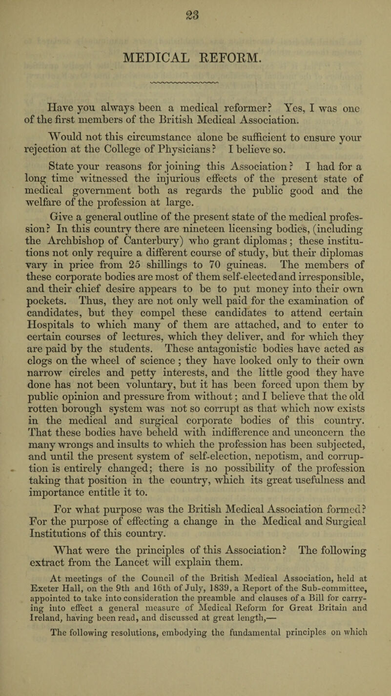 2S MEDICAL EEFORM. Have you always been a medical reformer? Yes, I was one of the first members of the British Medical Association. Would not this circumstance alone be sufficient to ensure your rejection at the College of Physicians? I believe so. State your reasons for joining this Association ? I had for a long time witnessed the injurious effects of the present state of medical government both as regards the public good and the welfare of the profession at large. Give a general outline of the present state of the medical profes¬ sion? In this country there are nineteen licensing bodies, (including the Archbishop of Canterbury) who grant diplomas; these institu¬ tions not only require a different course of study, but their diplomas vary in price from 25 shillings to 70 guineas. The members of these corporate bodies are most of them self-elected and irresponsible, and their chief desire appears to be to put money into their own pockets. Thus, they are not only well paid for the examination of candidates, but they compel these candidates to attend certain Hospitals to which many of them are attached, and to enter to certain courses of lectures, which they deliver, and for which they are paid by the students. These antagonistic bodies have acted as clogs on the wheel of science ; they have looked only to their own narrow circles and petty interests, and the little good they have done has not been voluntary, but it has been forced upon them by public opinion and pressure from without; and I believe that the old rotten borough system was not so corrupt as that which now exists in the medical and surgical corporate bodies of this country. That these bodies have beheld with indifference and unconcern the many wrongs and insults to which the profession has been subjected, and until the present system of self-election, nepotism, and corrup¬ tion is entirely changed; there is no possibility of the profession taking that position in the country, which its great usefulness and importance entitle it to. For Mffiat purpose was the British Medical Association formed? For the pm-pose of effecting a change in the Medical and Surgical Institutions of this country. What were the principles of this Association? The following extract from the Lancet will explain them. At meetings of the Council of the British Medical Association, held at Exeter Hall, on the 9th and 16th of July, 1839, a Report of the Sub-committee, appointed to take into consideration the preamble and clauses of a Bill for carry¬ ing into effect a general measure of Medical Reform for Great Britain and Ireland, having been read, and discussed at great length,— The following resolutions, embodying the fundamental principles on which