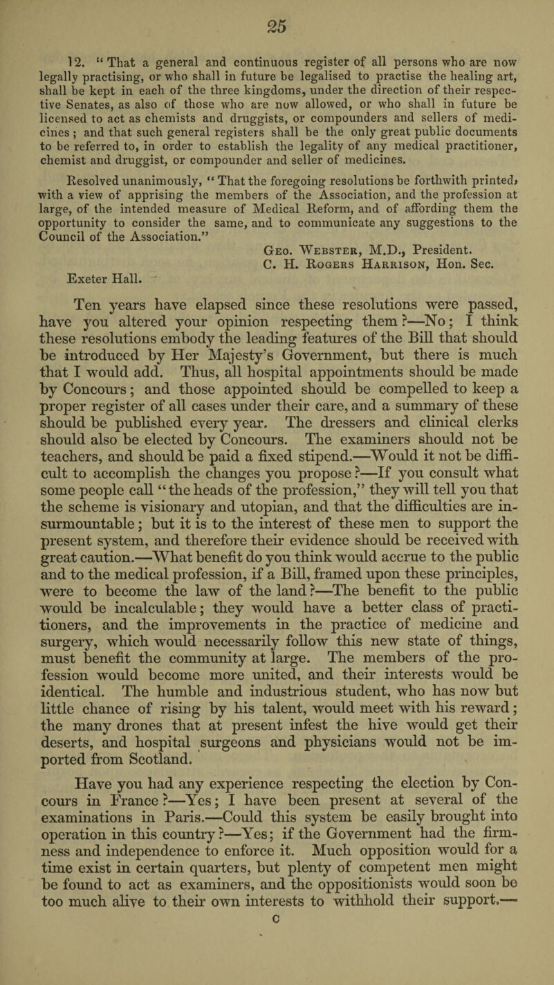 12. “That a general and continuous register of all persons who are now legally practising, or who shall in future be legalised to practise the healing art, shall be kept in each of the three kingdoms, under the direction of their respec¬ tive Senates, as also of those who are now allowed, or who shall in future be licensed to act as chemists and druggists, or compounders and sellers of medi¬ cines ; and that such general registers shall be the only great public documents to be referred to, in order to establish the legality of any medical practitioner, chemist and druggist, or compounder and seller of medicines. Resolved unanimously, “ That the foregoing resolutions be forthwith printed# with a view of apprising the members of the Association, and the profession at large, of the intended measure of Medical Reform, and of affording them the opportunity to consider the same, and to communicate any suggestions to the Council of the Association.” Geo. Webster, M.D., President. C. H. Rogers Harrison, Hon. Sec. Exeter Hall. Ten years have elapsed since these resolutions were passed, have you altered your opinion respecting them ?—^No; I think these resolutions embody the leading features of the Bill that should be introduced by Her Majesty’s Government, but there is much that I would add. Thus, all hospital appointments should be made by Concours; and those appointed should be compelled to keep a proper register of all cases under their care, and a summary of these should be published every year. The dressers and clinical clerks should also be elected by Concours. The examiners should not be teachers, and should be paid a fixed stipend.—^Would it not be diflS.- cult to accomplish the changes you propose ?—If you consult what some people call “the heads of the profession,” they will tell you that the scheme is visionary and utopian, and that the difficulties are in¬ surmountable ; but it is to the interest of these men to support the present system, and therefore their evidence should be received with great caution.—^What benefit do you think would accrue to the public and to the medical profession, if a Bill, framed upon these principles, were to become the law of the land ?—The benefit to the public would be incalculable; they would have a better class of practi¬ tioners, and the improvements in the practice of medicine and surgery, which would necessarily follow this new state of things, must benefit the community at large. The members of the pro¬ fession would become more united, and their interests would be identical. The humble and industrious student, who has now but little chance of rising by his talent, would meet with his reward; the many drones that at present infest the hive would get their deserts, and hospital surgeons and physicians would not be im¬ ported from Scotland. Have you had any experience respecting the election by Con¬ cours in France ?—Yes; I have been present at several of the examinations in Paris.—Could this system be easily brought into operation in this country?—Yes; if the Government had the firm¬ ness and independence to enforce it. Much opposition would for a time exist in certain quarters, but plenty of competent men might be found to act as examiners, and the oppositionists would soon be too much alive to their own interests to withhold their support,— c