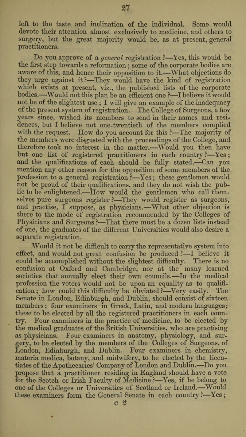 left to the taste and inclination of the individual. Some vmuld devote their attention almost exclusively to medicine, and others to surgery, but the great majority would be, as at present, general practitioners. Do you approve of a general registration ?—^Yes, this would be the first step towards a reformation; some of the corporate bodies are aware of this, and hence their opposition to it.—^What objections do they urge against it ?—They would have the kind of registration which exists at present, viz., the published lists of the corporate bodies.—Would not this plan be an efficient one ?—I believe it would not be of the slightest use ; I will give an example of the inadequacy of the present system of registration. The College of Surgeons, a few years since, wished its members to send in their names and resi¬ dences, but I believe not one-twentieth of the members complied with the request. How do you account for this ?—The majority of the members were disgusted with the proceedings of the College, and therefore took no interest in the matter.—^Would you then have but one list of registered practitioners in each country —^Yes; and the qualifications of each should be fully stated.—Can you mention any other reason for the opposition of some members of the profession to a general registration?—Yes; these gentlemen would not be proud of their qualifications, and they do not wish the pub¬ lic to be enlightened.—How would the gentlemen who call them¬ selves pure surgeons register ?—They would register as surgeons, and practise, I suppose, as physicians.—^What other objection is there to the mode of registration recommended by the Colleges of Physicians and Surgeons ?—That there must be a dozen lists instead of one, the graduates of the different Universities would also desire a separate registration. Would it not be difficult to carry the representative system into effect, and would not great confusion be produced ?—I believe it could be accomplished without the slightest difficulty. There is no confusion at Oxford and Cambridge, nor at the many learned societies that annually elect their own councils.—In the medical profession the voters would not be upon an equality as to qualifi¬ cation; how could this difficulty be obviated?—^Very easily. The Senate in London, Edinburgh, and Dublin, should consist of sixteen members; four examiners in Greek, Latin, and modern languages; these to be elected by all the registered practitioners in each coun¬ try. Four examiners in the practice of medicine, to be elected by the medical graduates of the British Universities, who are practising as physicians. Four examiners in anatomy, physiology, and sur¬ gery, to be elected by the members of the Colleges of Surgeons, of London, Edinburgh, and Dublin. Four examiners in chemistry, materia medica, botany, and midwifery, to be elected by the licen¬ tiates of the Apothecaries’ Company of London and Dublin.—Do you propose that a practitioner residing in England should have a vote for the Scotch or Irish Faculty of Medicine ?—Yes, if he belong to one of the Colleges or Universities of Scotland or Ireland.—^Would these examiners form the General Senate in each country ?—Yes; c 2