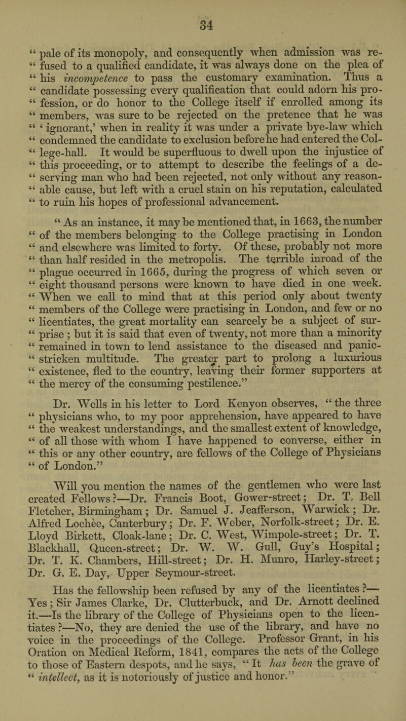 “ pale of its monopoly, and consequently when admission was re- “ fused to a qualified candidate, it was always done on the plea of “ his incompetence to pass the customary examination. Thus a “ candidate possessing every qualification that could adorn his pro- “ fession, or do honor to the College itself if enrolled among its “ members, was sure to be rejected on the pretence that he was “ ‘ ignorant,’ when in reality it was under a private bye-law which “ condemned the candidate to exclusion before he had entered the Col- “ lege-hall. It would be superfluous to dwell upon the injustice of “ this proceeding, or to attempt to describe the feelings of a de- “ serving man who had been rejected, not only without any reason- “ able cause, but left with a cruel stain on his reputation, calculated “ to ruin his hopes of professional advancement. “ As an instance, it maybe mentioned that, in 1663, the number “ of the members belonging to the College practising in London “ and elsewhere was limited to forty. Of these, probably not more “ than half resided in the metropolis. The terrible inroad of the “ plague occurred in 1665, during the progress of which seven or “ eight thousand persons were known to have died in one week. “ When we call to mind that at this period only about twenty “ members of the College were practising in London, and few or no “ licentiates, the great mortality can scarcely be a subject of sur- “ prise ; but it is said that even of twenty, not more than a minority “ remained in town to lend assistance to the diseased and panic- “ stricken multitude. The greatm* part to prolong a luxurious “ existence, fled to the country, leaving their former supporters at “ the mercy of the consuming pestilence.” Dr. Wells in his letter to Lord Kenyon observes, “ the three “ physicians who, to my poor apprehension, have appeared to have “ the weakest understandings, and the smallest extent of knowledge, “ of all those with whom I have happened to converse, either in “ this or anv other country, are fellows of the College of Physicians “ of London.” Will you mention the names of the gentlemen who were last created Fellows?—Dr. Francis Boot, Gower-street; Dr.^ T, Bell Fletcher, Birmingham; Dr. Samuel J. Jeafierson, Warwick; Dr. Alfred Lochee, Canterbury; Dr. F. Weber, Norfolk-street; Dr. E. Lloyd Birkett, Cloak-lane; Dr. C. West, Wimpole-street; Dr. T. Blackball, Queen-street; Dr. W. W. Gull, Guy’s Hospital; Dr. T. K. Chambers, Hill-street; Dr. H. Munro, Harley-street; Dr. G. E. Day, Upper Seymour-street. Bias the fellowship been refused by any of the licentiates ?— Yes; Sir James Clarke, Dr. Clutterbuck, and Dr. Amott declined it.—Is the library of the College of Physicians open to the licen¬ tiates ?—^No, they are denied the use of the library, and have no voice in the proceedings of the College. Professor Grant, in his Oration on Medical Reform, 1841, compares the acts of the College to those of Eastern despots, and he says, “ It has been the grave of “ intellect, as it is notoriously of justice and honor.”