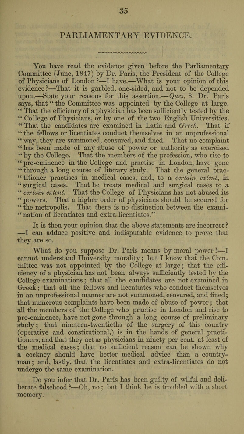 PARLIAMENTARY EVIDENCE. You have read the evidence given before the Parliamentary Committee (June, 1847) by Dr. Paris, the President of the College of Physicians of London ?—I have.—What is your opinion of this evidence ?—^That it is garbled, one-sided, and not to be depended upon.—State your reasons for this assertion.—Ques. 8. Dr. Paris says, that “ the Committee was appointed by the College at large. “ That the efficiency of a physician has been sufficiently tested by the “ College of Physicians, or by one of the two English Universities. “ That the candidates are examined in Latin and Greek. That if “ the fellows or licentiates conduct themselves in an unprofessional “ way, they are summoned, censm-ed, and fined. That no complaint “ has been made of any abuse of power or authority as exercised “ by the College. That the members of the profession, who rise to “ pre-eminence in the College and practise in London, have gone “ through a long course of literary study. That the general prac- “titioner practises in medical cases, and, to a certain extent, in “ surgical cases. That he treats medical and surgical cases to a “ certain extent. That the College of Physicians has not abused its “ powers. That a higher order of physicians should be secured for “ the metropolis. That there is no distinction between the exami- “ nation of licentiates and extra licentiates.” It is then your opinion that the above statements are incorrect ? —I can adduce positive and indisputable evidence to prove that they are so. What do you suppose Dr. Paris means by moral power ?—I cannot understand University morality; but I Imow that the Com¬ mittee was not appointed by the College at large; that the effi¬ ciency of a physician has not been always sufficiently tested by the College examinations; that all the candidates are not examined in Greek; that all the fellows and licentiates who conduct themselves in an unprofessional manner are not summoned, censured, and fined; that numerous complaints have been made of abuse of power; that all the members of the College who practise in London and rise to pre-eminence, have not gone through a long course of preliminary study; that nineteen-twentieths of the surgery of this country (operative and constitutional,) is in the hands of general practi¬ tioners, and that they act as physicians in ninety per cent, at least of the medical cases; that no sufficient reason can be shown why a cockney should have better medical advice than a country¬ man ; and, lastly, that the licentiates and extra-licentiates do not undergo the same examination. Do you infer that Dr. Paris has been guilty of wilful and deli¬ berate falsehood ?—Oh, no; but I think he is troubled with a short memory.