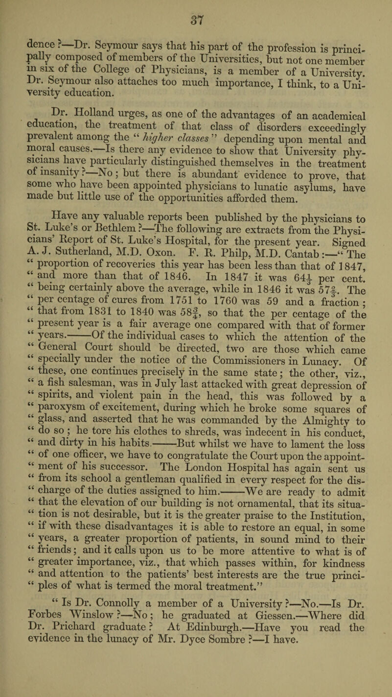 dence ?—Dr. Seymour says tliat his part of the profession is princi¬ pally composed of members of the Universities, but not one member m six of the College of Physicians, is a member of a University. Dr. Seymour also attaches too much importance, I think, to a Uni¬ versity education. Dr. Holland urges, as one of the advantages of an academical education, the treatment of that class of disorders exceedingly prevalent among the “ higher classes ” depending upon mental and moral causes. Is there any evidence to show that University phv- sicians have particularly distinguished themselves in the treatment of insanity ? No; but there is abundant evidence to prove, that some who have been appointed physicians to lunatic asylums, have made but little use of the opportunities afforded them. Have any valuable reports been published by the physicians to St. Luke s or Bethlem ?—^The following are extracts from the Physi¬ cians Report of St. Luke’s Hospital, for the present year. Signed A. J. Sutherland, M.D. Oxon. P. R. Philp, M.D. Cantab “ The “ proportion of recoveries this year has been less than that of 1847, “ and more than that of 1846. In 1847 it was per cent. “ being certainly above the average, while in 1846 it was 572. The per centage of cures from 1751 to 1760 was 59 and a fraction j ‘‘ that from 1831 to 1840 was 58^, so that the per centage of the “ present year is a fair average one compared with that of former “ years.-Of the individual cases to which the attention of the Geneial Court should be directed, two are those which came “ specially under the notice of the Commissioners in Lunacy. Of “ these, one continues precisely in the same state; the other, viz., “ a fish salesman, was in July last attacked with great depression of spirits, and violent pain in the head, this was followed by a “ paroxysm of excitement, during which he broke some squares of “ glass, and asserted that he was commanded by the Almighty to “ do so ; he tore his clothes to shreds, was indecent in his conduct, “ and dirty in his habits.-But whilst we have to lament the loss “ of one officer, we have to congratulate the Court upon the appoint- “ ment of his successor. The London Hospital has again sent us “ from its school a gentleman qualified in every respect for the dis- “ charge of the duties assigned to him.-We are ready to admit “ that the elevation of our building is not ornamental, that its situa- “ tion is not desirable, but it is the greater praise to the Institution, “ if with these disadvantages it is able to restore an equal, in some “ years, a greater proportion of patients, in sound mind to their “ friends; and it calls upon us to be more attentive to what is of “ greater importance, viz., that which passes within, for kindness “ and attention to the patients’ best interests are the true princi- “ pies of what is termed the moral treatment.” “ Is Dr. Connolly a member of a University ?—No.—Is Dr. Forbes Winslow ?—No; he graduated at Giessen.—Where did Dr. Prichard graduate ? At Edinburgh.—Have you read the evidence in the lunacy of Mr. Dyce Sombre ?—I have.