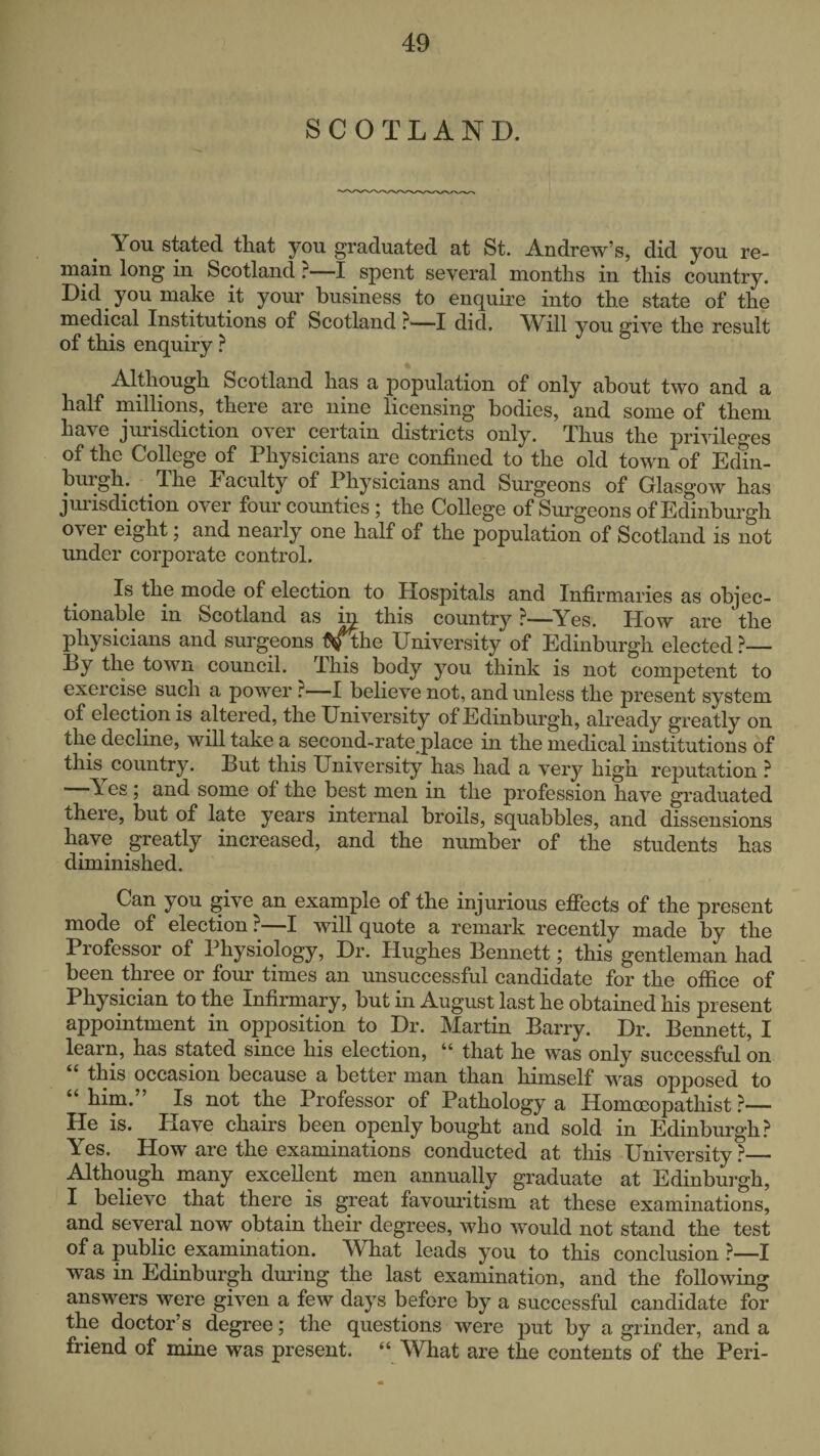 SCOTLAND. You stated that you graduated at St. Andrew’s, did you re¬ main long in Scotland ?—spent several months in this country. Did you make it your business to enquire into the state of the medical Institutions of Scotland ?—I did, \Yill you sive the result of this enquiry ? Although Scotland has a population of only about two and a half millions, there are nine licensing bodies, and some of them have jurisdiction over certain districts only. Thus the privileges of the College of Physicians are confined to the old town of Edin¬ burgh. The Faculty of Physicians and Surgeons of Glasgow has jimisdiction over four counties ; the College of Surgeons of Edinburgh over eight; and nearly one half of the population of Scotland is not under corporate control. Is the mode of election to Hospitals and Infirmaries as objec¬ tionable in Scotland as this country ?—Yes. How are the physicians and surgeons t^^he University of Edinburgh elected ?— By the town council. This body you think is not competent to exercise such a power ?—•! believe not, and unless the present system of election is altered, the University of Edinburgh, already greatly on the decline, will take a second-rate place in the medical institutions of this country. But this University has had a very high reputation ? Yes ; and some of the best men in the profession have graduated there, but of late years internal broils, squabbles, and dissensions have greatly increased, and the number of the students has diminished. Can you give an example of the injurious effects of the present mode of election ?—I will quote a remark recently made by the Professor of Physiology, Dr. Hughes Bennett; this gentleman had been three or four times an unsuccessful candidate for the office of Physician to the Infirmary, but in August last he obtained his present appointment in opposition to Dr. Martin Barry. Dr. Bennett, I learn, has stated since his election, “ that he was only successful on this occasion because a better man than himself was opposed to him. Is not the Professor of Pathology a Homceopathist ?— He is. Have chairs been openly bought and sold in Edinburgh? Yes. How are the examinations conducted at this University ?— Although many excellent men annually graduate at Edinburgh, I believe that there is great favouritism at these examinations, and several now obtain their degrees, who would not stand the test of a public examination. What leads you to this conclusion ?—I was in Edinburgh during the last examination, and the following answers were given a few days before by a successful candidate for the doctor’s degree; the questions were put by a grinder, and a friend of mine was present. “ What are the contents of the Peri-