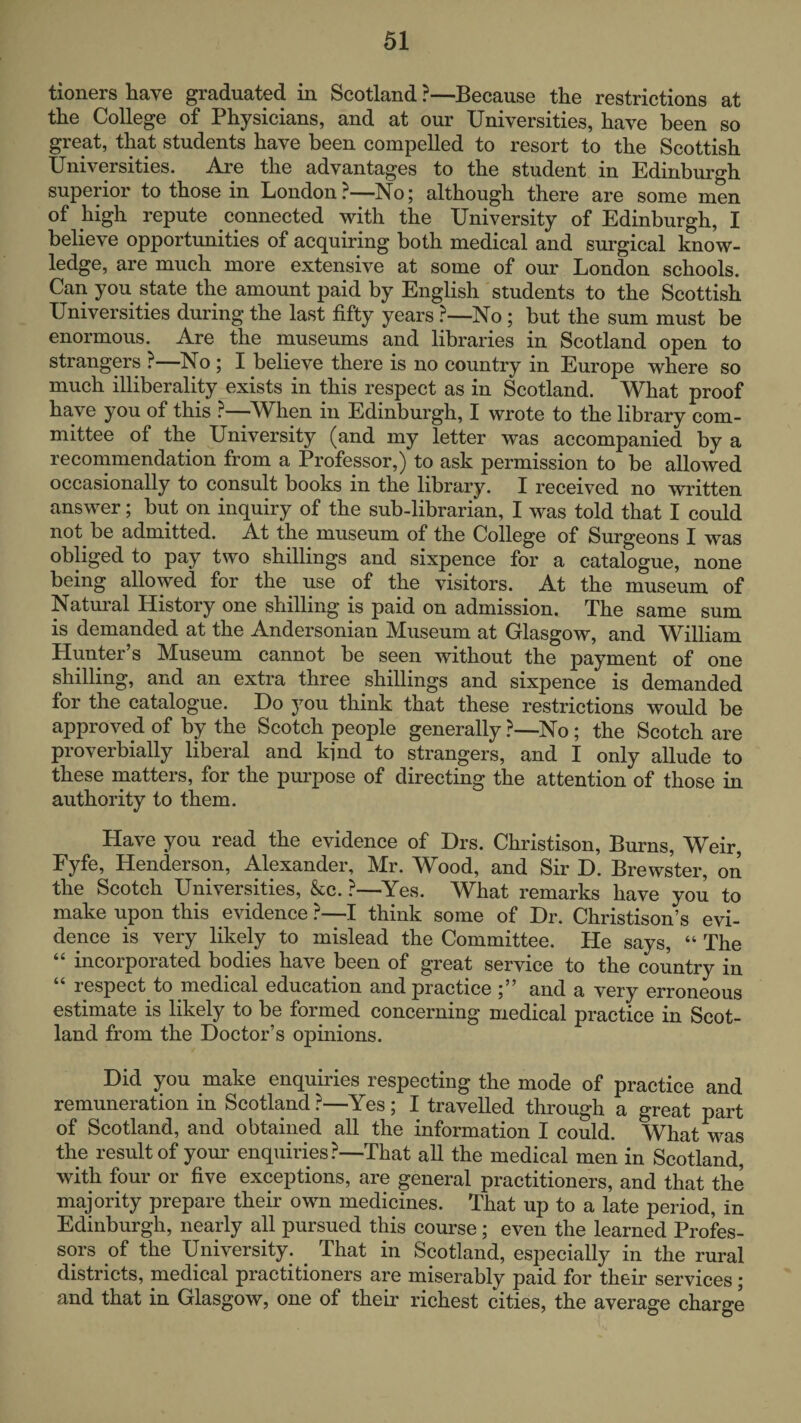 tioners have graduated in Scotland ?—Because the restrictions at the College of Physicians, and at our Universities, have been so great, that students have been compelled to resort to the Scottish Universities. Are the advantages to the student in Edinburgh superior to those in London?—No; although there are some men of high repute connected with the University of Edinburgh, I believe opportunities of acquiring both medical and surgical know¬ ledge, are much more extensive at some of our London schools. Can you state the amount paid by English students to the Scottish Universities during the last fifty years ?—No; but the sum must be enormous. Are the museums and libraries in Scotland open to strangers ? No ; I believe there is no country in Europe where so much illiberality exists in this respect as in Scotland. What proof have you of this ?—When in Edinburgh, I wrote to the library com¬ mittee of the University (and my letter was accompanied by a recommendation from a Professor,) to ask permission to be allowed occasionally to consult books in the library. I received no written answer; but on inquiry of the sub-librarian, I was told that I could not be admitted. At the museum of the College of Surgeons I was obliged to pay two shillings and sixpence for a catalogue, none being allowed for the^ use of the visitors. At the museum of Natural History one shilling is paid on admission. The same sum is demanded at the Andersonian Museum at Glasgow, and William Hunter’s Museum cannot be seen without the payment of one shilling, and an extra three shillings and sixpence is demanded for the catalogue. Do you think that these restrictions would be approved of by the Scotch people generally ?—No ; the Scotch are proverbially liberal and kind to strangers, and I only allude to these matters, for the purpose of directing the attention of those in authority to them. Have you read the evidence of Drs. Christison, Burns, Weir, Fyfe, Henderson, Alexander, Mr. Wood, and Sir D. Brewster, on the Scotch Universities, &c. ?—^Yes. What remarks have you to make upon this evidence ?—I think some of Dr. Christison’s evi¬ dence is very likely to mislead the Committee. He says, “ The “ incorporated bodies have been of great service to the country in lespect to medical education and practice and a very erroneous estimate is likely to be formed concerning medical practice in Scot¬ land from the Doctor’s opinions. Did you make enquiries respecting the mode of practice and remuneration in Scotland ?—Yes ; I travelled through a great part of Scotland, and obtained all the information I could. What was the result of your enquiries?—That all the medical men in Scotland, with four or five exceptions, are general practitioners, and that the majority prepare their own medicines. That up to a late period, in Edinburgh, nearly all pursued this course; even the learned Profes¬ sors of the University. That in Scotland, especially in the rural districts, medical practitioners are miserably paid for their services; and that in Glasgow, one of their richest cities, the average charge