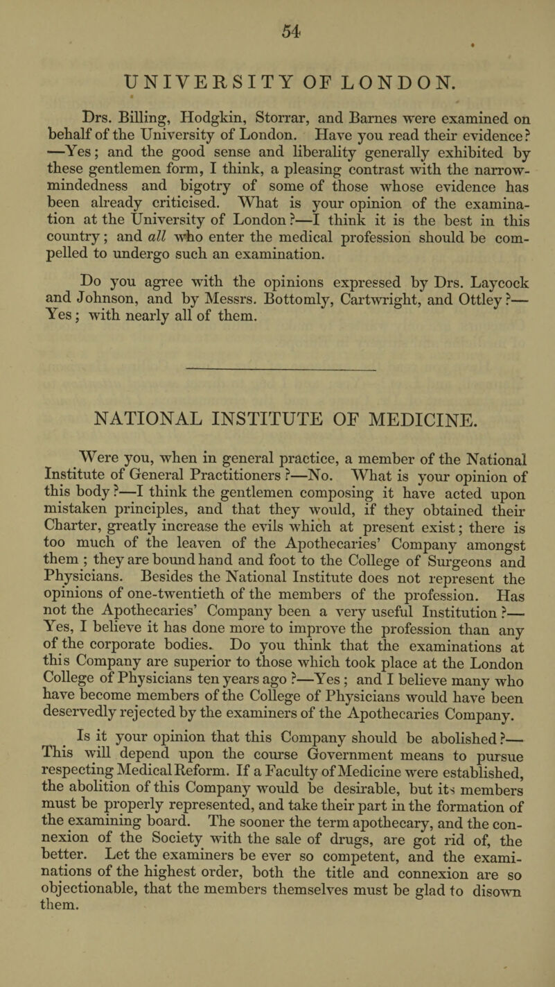 UNIVERSITY OF LONDON. Drs. Billing, Hodgkin, Storrar, and Barnes were examined on behalf of the University of London. Have you read their evidence ? —Yes; and the good sense and liberality generally exhibited by these gentlemen form, I think, a pleasing contrast with the narrow¬ mindedness and bigotry of some of those whose evidence has been already criticised. What is your opinion of the examina¬ tion at the University of London ?—I think it is the best in this country; and all who enter the medical profession should be com¬ pelled to undergo such an examination. Do you agree with the opinions expressed by Drs. Laycock and Johnson, and by Messrs. Bottomly, Cartwright, and Ottley?— Yes; with nearly all of them. NATIONAL INSTITUTE OE MEDICINE. Were you, when in general practice, a member of the National Institute of General Practitioners ?—No. What is your opinion of this body ?—I think the gentlemen composing it have acted upon mistaken principles, and that they would, if they obtained their Charter, greatly increase the evils which at present exist; there is too much of the leaven of the Apothecaries’ Company amongst them ; they are bound hand and foot to the College of Surgeons and Physicians. Besides the National Institute does not represent the opinions of one-twentieth of the members of the profession. Has not the Apothecaries’ Company been a very useful Institution ?— Yes, I believe it has done more to improve the profession than any of the corporate bodies. Do you think that the examinations at this Company are superior to those which took place at the London College of Physicians ten years ago ?—Yes ; and I believe many who have become members of the College of Physicians would have been deservedly rejected by the examiners of the Apothecaries Company. Is it your opinion that this Company should be abolished ?— This will depend upon the course Government means to pursue respecting Medical Reform. If a Faculty of Medicine were established, the abolition of this Company would be desirable, but its members must be properly represented, and take their part in the formation of the examining board. The sooner the term apothecary, and the con¬ nexion of the Society with the sale of drugs, are got rid of, the better. Let the examiners be ever so competent, and the exami¬ nations of the highest order, both the title and connexion are so objectionable, that the members themselves must be glad to disown them.