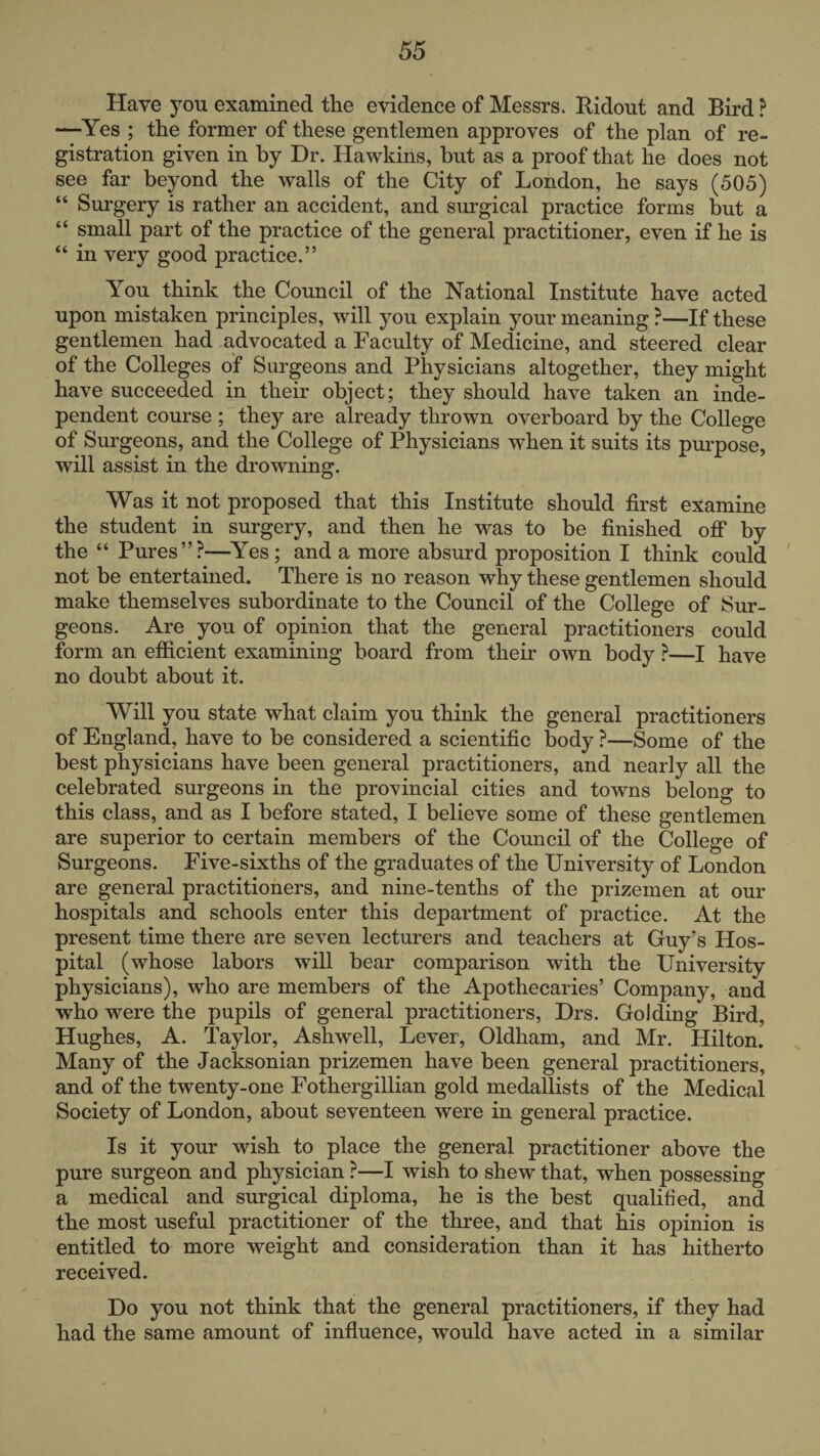 Have you examined the evidence of Messrs. Hidout and Bird ? —Yes ; the former of these gentlemen approves of the plan of re¬ gistration given in by Dr. Hawkins, but as a proof that he does not see far beyond the walls of the City of London, he says (505) “ Surgery is rather an accident, and surgical practice forms but a “ small part of the practice of the general practitioner, even if he is “ in very good practice.” You think the Council of the National Institute have acted upon mistaken principles, will you explain your meaning ?—If these gentlemen had advocated a Faculty of Medicine, and steered clear of the Colleges of Surgeons and Physicians altogether, they might have succeeded in their object; they should have taken an inde¬ pendent course ; they are already thrown overboard by the College of Surgeons, and the College of Physicians when it suits its pmpose, will assist in the drowning. Was it not proposed that this Institute should first examine the student in surgery, and then he was to be finished off by the “ Pures”?—^Yes ; and a more absurd proposition I think could ' not be entertained. There is no reason why these gentlemen should make themselves subordinate to the Council of the College of Sur¬ geons. Are you of opinion that the general practitioners could form an efiicient examining board from their own body ?—I have no doubt about it. Will you state what claim you think the general practitioners of England, have to be considered a scientific body ?—Some of the best physicians have been general practitioners, and nearly all the celebrated surgeons in the provincial cities and towns belong to this class, and as I before stated, I believe some of these gentlemen are superior to certain members of the Council of the College of Surgeons. Five-sixths of the graduates of the University of London are general practitioners, and nine-tenths of the prizemen at our hospitals and schools enter this department of practice. At the present time there are seven lecturers and teachers at Guy’s Hos¬ pital (whose labors will bear comparison with the University physicians), who are members of the Apothecaries’ Company, and who were the pupils of general practitioners, Drs. Golding Bird, Hughes, A. Taylor, Ashwell, Lever, Oldham, and Mr. Hilton. Many of the Jacksonian prizemen have been general practitioners, and of the twenty-one Fothergillian gold medallists of the Medical Society of London, about seventeen were in general practice. Is it your wish to place the general practitioner above the pure surgeon and physician ?—I wish to shew” that, when possessing a medical and surgical diploma, he is the best qualified, and the most useful practitioner of the three, and that his opinion is entitled to more weight and consideration than it has hitherto received. Do you not think that the general practitioners, if they had had the same amount of infiuence, would have acted in a similar