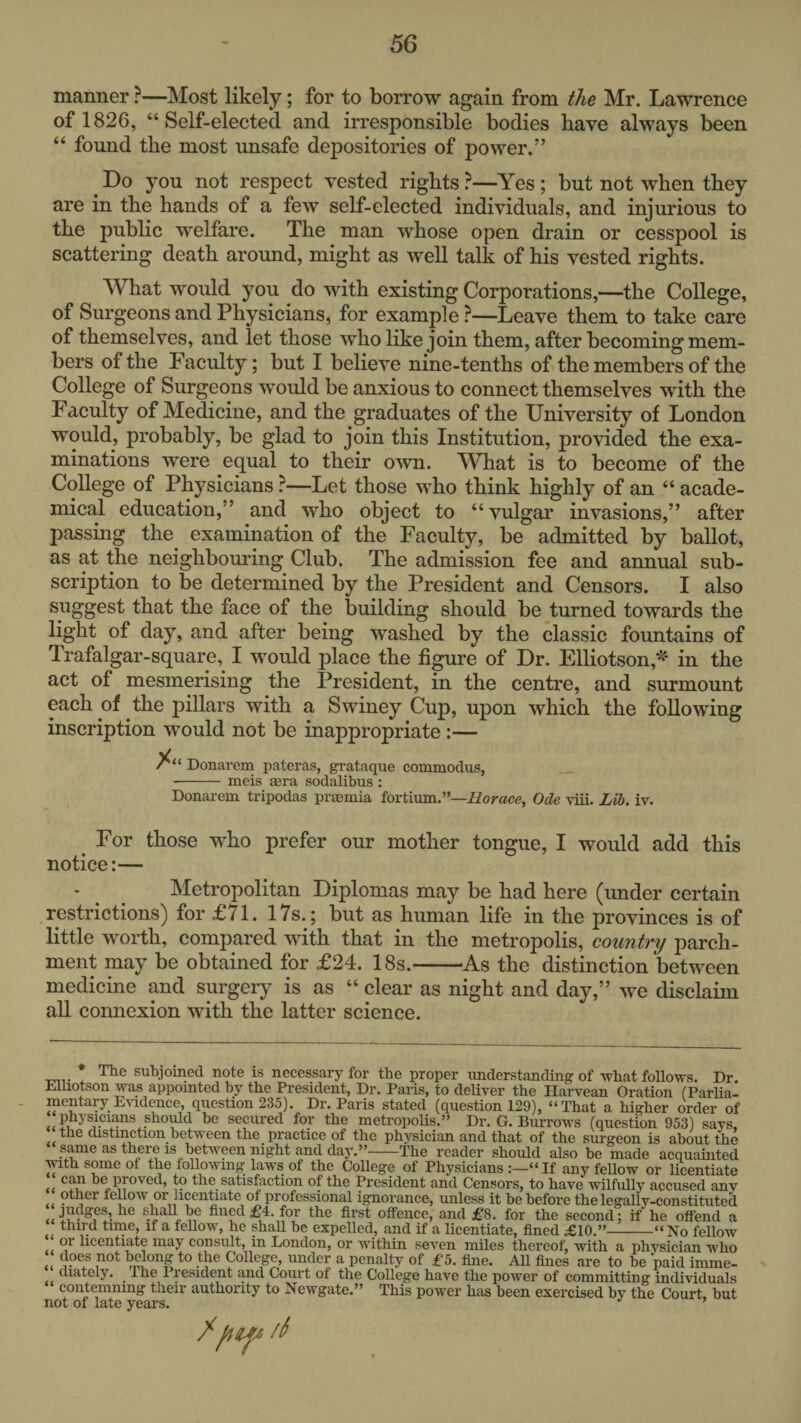 manner ?—Most likely; for to borrow again from the Mr. Lawrence of 1826, “Self-elected and irresponsible bodies have always been “ found the most unsafe depositories of power.” ^ Do you not respect vested rights ?—Yes; but not when they are in the hands of a few self-elected individuals, and injurious to the public welfare. The man whose open drain or cesspool is scattering death around, might as well talk of his vested rights. What would you do with existing Corporations,—the College, of Surgeons and Physicians, for example ?—Leave them to take care of themselves, and let those who like join them, after becoming mem¬ bers of the Faculty; but I believe nine-tenths of the members of the College of Surgeons would be anxious to connect themselves with the Faculty of Medicine, and the graduates of the University of London would, probably, be glad to join this Institution, provided the exa¬ minations were equal to their own. 'What is to become of the College of Physicians ?—Let those who think highly of an “ acade¬ mical education,” and who object to “ vulgar invasions,” after passing the^ examination of the Faculty, be admitted by ballot, as at the neighbouring Club. The admission fee and annual sub¬ scription to be determined by the President and Censors. I also suggest that the face of the building should be turned towards the light of day, and after being washed by the classic fountains of Trafalgar-square, I would place the figure of Dr. Elliotson,'^ in the act of mesmerising the President, in the centre, and surmount each of the pillars with a Swiney Cup, upon which the following inscription would not be inappropriate :— Donarem pateras, grataque commoclus, -meis sera sodalibus : Donarem tripodas prsemia fortium.’’—iiorace, Ode \'iii. Lib. iv. For those who prefer our mother tongue, I would add this notice:— - ^ Metropolitan Diplomas may be had here (under certain restrictions) for £71. 17s.; but as human life in the provinces is of little worth, compared with that in the metropolis, country parch¬ ment may be obtained for £24. 18s.-As the distinction between medicine and surgery is as “ clear as night and day,” we disclaim all connexion with the latter seience. The subjomed note is necessary for the proper imderstanding of what follows. Dr EUiotson was appomted by the President, Dr. Paris, to deUTer the Harvean Oration fParlia- mentary E\idence, question 235). Dr. Paris stated (question 129), “That a higher order of physicians sho^d be secured for the metropolis.’' Dr. G. Burrows (question 953) says, the distmction between the practice of the physician and that of the surgeon is about the same as there IS between night and day.”-The reader should also be made acquainted with some of the followmg laws of the College of Physicians If any fellow or licentiate can be proved, to the satisfaction of the President and Censors, to have wilfully accused any other fellow or licentiate of professional ignorance, unless it be before the legally-constituted , fined £4. for the first offence, and £8. for the second: if he offend a third time, if a fellow, he shall be expelled, and if a licentiate, fined £10.”-“No fellow or licentiate may consult, in London, or within seven miles thereof, with a physician who does not belong to the College, under a penalty of £5. fine. All fines are to be paid imme- diately, ^ The President and Court of the College have the power of committing individuals contemning their authority to Newgate.” This power has been exercised by the Court, but not of late years. ’ //