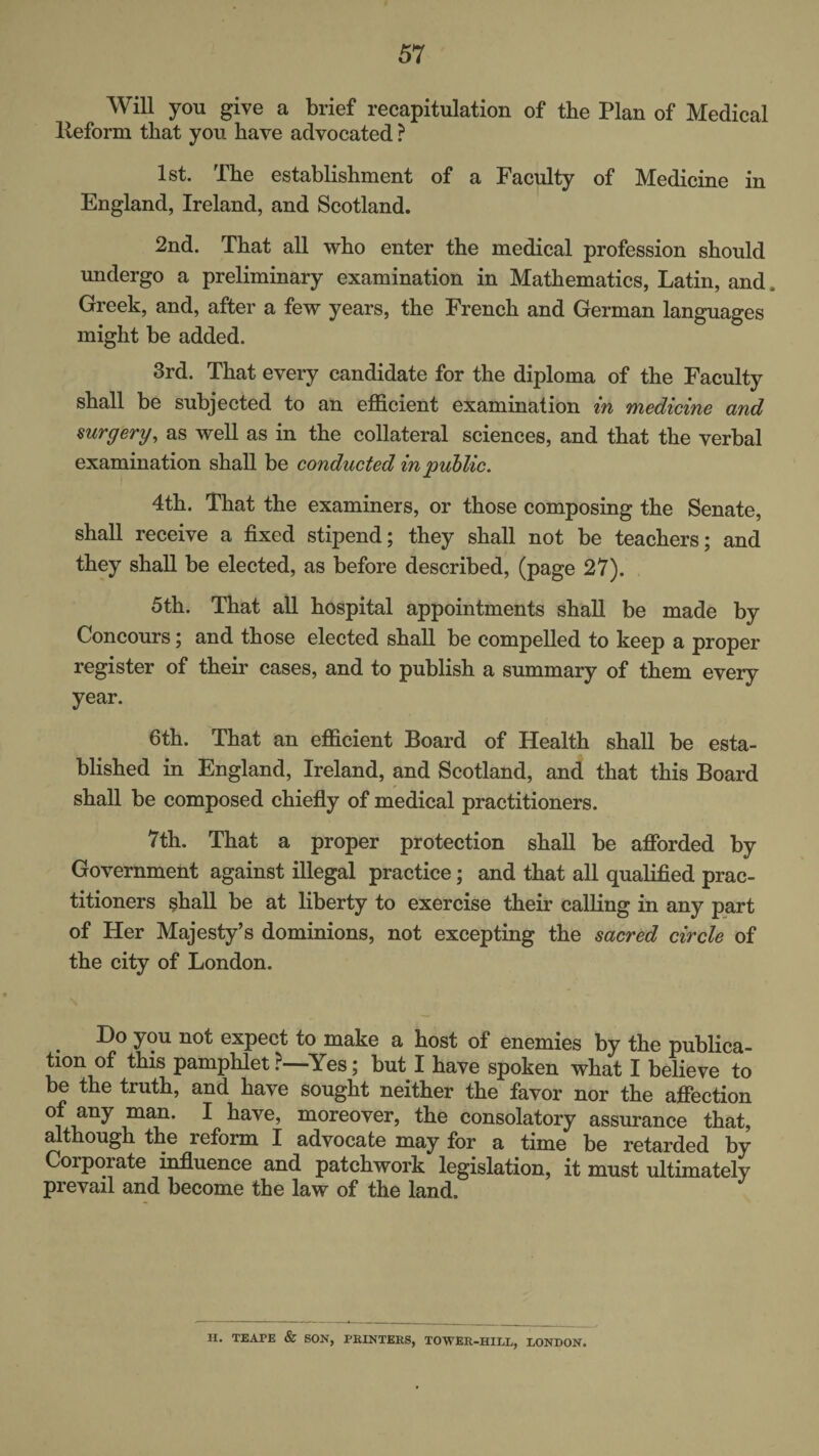 Will you give a brief recapitulation of the Plan of Medical lleform that you have advocated ? 1st. The establishment of a Faculty of Medicine in England, Ireland, and Scotland. 2nd. That all who enter the medical profession should undergo a preliminary examination in Mathematics, Latin, and. Greek, and, after a few years, the French and German languages might be added. 3rd. That every candidate for the diploma of the Faculty shall be subjected to an efficient examination in medicine and surgery, as well as in the collateral sciences, and that the verbal examination shall be conducted in public. 4th. That the examiners, or those composing the Senate, shall receive a fixed stipend; they shall not be teachers; and they shall be elected, as before described, (page 27). 5th. That all hospital appointments shall be made by Concours; and those elected shall be compelled to keep a proper register of their cases, and to publish a summary of them every year. 6th. That an efficient Board of Health shall be esta¬ blished in England, Ireland, and Scotland, and that this Board shall be composed chiefly of medical practitioners. 7th. That a proper protection shall be afforded by Government against illegal practice; and that all qualified prac¬ titioners shall be at liberty to exercise their calling in any part of Her Majesty’s dominions, not excepting the sacred circle of the city of London. Do you not expect to make a host of enemies by the publica¬ tion of this pamphlet ?—^Yes; but I have spoken what I believe to be the truth, and have sought neither the favor nor the affection of any man. I have, moreover, the consolatory assurance that, although the reform I advocate may for a time be retarded by Corporate influence and patchwork legislation, it must ultimately prevail and become the law of the land. H. TEAPE & SON, PKINTERS, TOWER-HILL, LONDON.