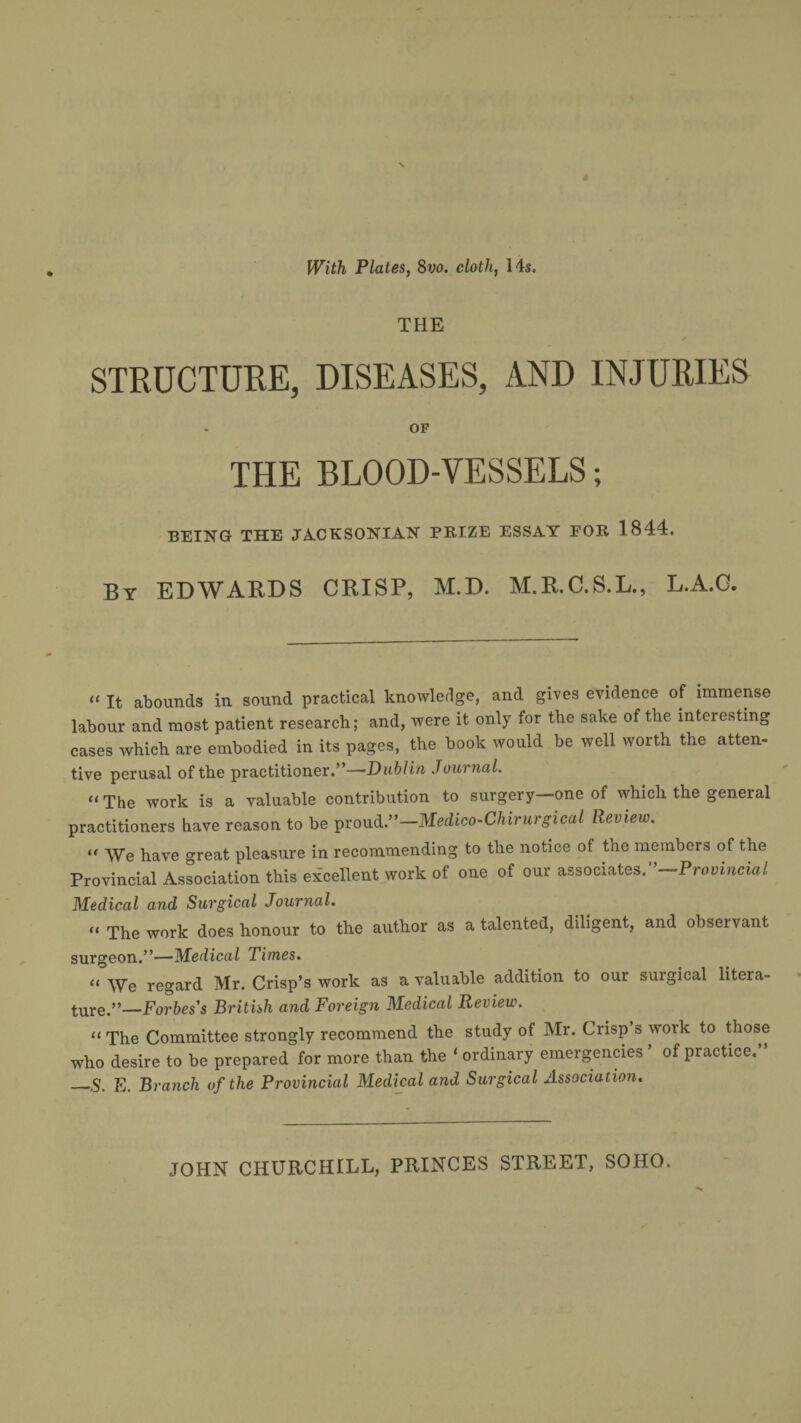 With Plates, 8vo. cloth, 14s. THE * STRUCTURE, DISEASES, AND INJURIES OF THE BLOOD-VESSELS; BEING THE JACKSONIAN PRIZE ESSAY EOR 1844. By EDWARDS CRISP, M.D. M.R.C.S.L., L.A.G. “ It abounds in sound practical knowlerlge, and gives evidence of immense labour and most patient research; and, were it only for the sake of the interesting cases which are embodied in its pages, the book would be well worth the atten¬ tive perusal of the practitioner.”—Dublin Journal. “ The work is a valuable contribution to surgery—one of which the general practitioners have reason to be ^xowdJ’—Medico-Chiriirgical Review. “ We have great pleasure in recommending to the notice of the members of the Provincial Association this excellent work of one of our associates. '—Provincial Medical and Surgical Journal. “ The work does honour to the author as a talented, diligent, and observant surgeon.”—Medical Times. “ We regard Mr. Crisp’s work as a valuable addition to our surgical litera¬ ture.”—Forbes's British and Foreign Medical Review. “ The Committee strongly recommend the study of Mr. Crisp’s work to those who desire to be prepared for more than the ‘ ordinary emergencies ’ of practice.” _S, E. Branch of the Provincial Medical and Surgical Association.