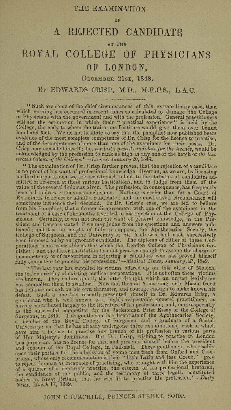 THE EXA-HIHATIOH OF A EEJECTED CANDIDATE AT THE ROYAL COLLEGE OF PHYSICIANS OF LONDON, December 21st, 1848. By EDWARDS CRISP, M.D., M.R.C.S., L.A.C. _ “ Such are some of the chief circumstances of this extraordinary case, than which nothing has occurred in recent times so calculated to damage the College of Physicians with the government and with the profession. General practitioners will see the estimation in which their “ practical experience ” is held by the College, the body to whom the traitorous Institute would give them over bound hand and foot. We do not hesitate to say that the pamphlet now published bears evidence of the most complete competence of Dr. Crisp for the licence to practise, and of the i/tcompetence of more than one of the examiners for their posts. Dr. Crisp may console himself; he, the last rejected candidate for the licence, would be acknowledged by the profession to rank as high as any one of the batch of the last elected fellows of the College f—Lancet, January 20,1849. “ The examination of Dr. Crisp further proves, that the rejection of a candidate is no proof of his want of professional knowledge. Overrun, as we are, by licensing medical corporations, we^are accustomed to look to the statistics of candidates ad¬ mitted or rejected at these various Institutions, and to judge from them of the value of the several diplomas given. The profession, in consequence, has frequently been led to draw erroneous conclusions. Nothing is easier than for a Court of Examiners to reject or admit a candidate ; and the most trivial circumstance will sometimes influence their decision. In Dr. Crisp’s case, we are led to believe from his Pamphlet, that a former disagreement with one of the examiners in the treatment of a case of rheumatic fever led to his rejection at the College of Phy¬ sicians. Certainly, it was not from the want of general knowledge, as the Pre¬ sident and Censors stated, if we may judge from the questions and answers pub¬ lished ; and it is the height of folly to suppose, the Apothecaries’ Society, the College of Surgeons, and the University of St. Andrew’s, had each successively been imposed on by an ignorant candidate. The diploma of either of these Cor¬ porations is as respectable as that which the London College of Physicians fur¬ nishes ; and the latter Institution has not prestige enough to escape the charge of incompetency or of favouritism in rejecting a candidate who has proved himself fully competent to practise his profession.”—Medical Times, January, 27, 1849. “ The last year has supplied its victims ofiiered up on this altar of Moloch, the jealous rivalry of existing medical corporations. It is not often these victims are known. They endure quietly the bitter draught which an unjust legislation has compelled them to swallow. Now and then an Armstrong or a Mason Good has reliance enough on his own character, and courage enough to make known his defeat. Such a one has recently.presented himself in Dr. Edwards Crisp, a gentleman who is well known as a highly respectable^ general practitioner, as having contributed largely to the literature of his profession ; and, more especially as the successful competitor for the Jacksonian Prize Essay of the College of Surgeons, in 1845. This gentleman is a licentiate of the Apothecaries’ Society, a inember of the Hoyal College of Surgeons, and a graduate of a Scotch University; so that he has already undergone three examinations, each of which gave him a license to practise any branch of his profession in various parts of Her Majesty’s dominions. But Dr. Crisp, wishing to practise in London as a physician, has no license for this, and presents himself before the president and censors of the Royal College, in Pall-mall. These gentlemen, who readily open their portals for the admission of young men fresh from Oxford and Cam¬ bridge, whose only recommendation is their “ little Latin and less Greek,” agree to reject the man as incapable of practising, who brought with hiin the experience of a quarter of a century’s practice, the esteem of his professional brethren, the confidence of the public, and the testimony of three legally constituted bodies in Great Britain, that he was fit to practise his profession.”—Daily News, March 17, 1849.