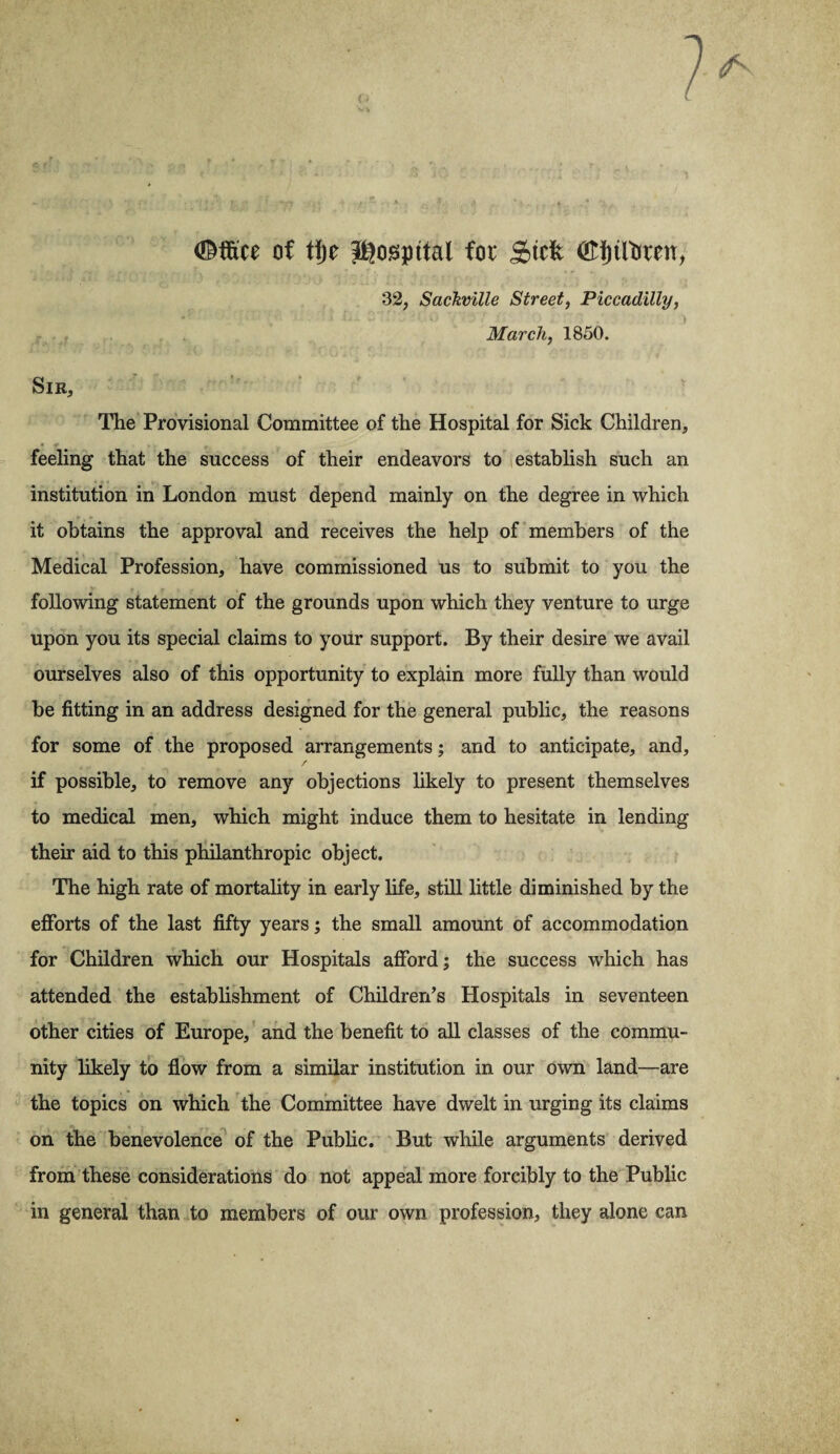 (Mice of tije hospital for Stcfc <£fjtttrcett, 32, Sachville Street, Piccadilly, March, 1850. Sir, The Provisional Committee of the Hospital for Sick Children, feeling that the success of their endeavors to establish such an institution in London must depend mainly on the degree in which it obtains the approval and receives the help of members of the Medical Profession, have commissioned us to submit to you the following statement of the grounds upon which they venture to urge upon you its special claims to your support. By their desire we avail ourselves also of this opportunity to explain more fully than would he fitting in an address designed for the general public, the reasons for some of the proposed arrangements; and to anticipate, and, if possible, to remove any objections likely to present themselves to medical men, which might induce them to hesitate in lending their aid to this philanthropic object. The high rate of mortality in early life, still little diminished by the efforts of the last fifty years; the small amount of accommodation for Children which our Hospitals afford; the success which has attended the establishment of Children’s Hospitals in seventeen other cities of Europe, and the benefit to all classes of the commu¬ nity likely to flow from a similar institution in our own land—are the topics on which the Committee have dwelt in urging its claims on the benevolence of the Public. But while arguments derived from these considerations do not appeal more forcibly to the Public in general than to members of our own profession, they alone can