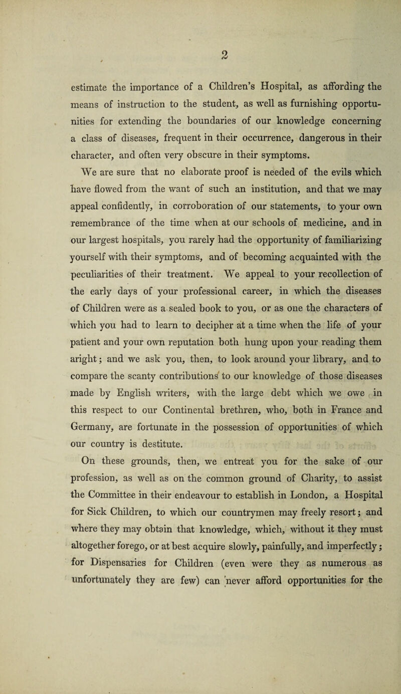 estimate the importance of a Children’s Hospital, as affording the means of instruction to the student, as well as furnishing opportu¬ nities for extending the boundaries of our knowledge concerning a class of diseases, frequent in their occurrence, dangerous in their character, and often very obscure in their symptoms. We are sure that no elaborate proof is needed of the evils which have flowed from the want of such an institution, and that we may appeal confidently, in corroboration of our statements, to your own remembrance of the time when at our schools of medicine, and in our largest hospitals, you rarely had the opportunity of familiarizing yourself with their symptoms, and of becoming acquainted with the peculiarities of their treatment. We appeal to your recollection of the early days of your professional career, in which the diseases of Children were as a sealed book to you, or as one the characters of which you had to learn to decipher at a time when the life of your patient and your own reputation both hung upon your reading them aright; and we ask you, then, to look around your library, and to compare the scanty contributions to our knowledge of those diseases made by English writers, with the large debt which we owe in this respect to our Continental brethren, who, both in France and Germany, are fortunate in the possession of opportunities of which our country is destitute. On these grounds, then, we entreat you for the sake of our profession, as well as on the common ground of Charity, to assist the Committee in their endeavour to establish in London, a Hospital for Sick Children, to which our countrymen may freely resort; and where they may obtain that knowledge, which, without it they must altogether forego, or at best acquire slowly, painfully, and imperfectly; for Dispensaries for Children (even were they as numerous as unfortunately they are few) can 'never afford opportunities for the