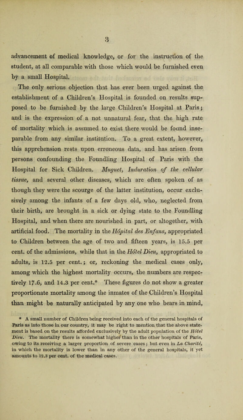 advancement of medical knowledge, or for the instruction of the student, at all comparable with those which would he furnished even by a small Hospital. The only serious objection that has ever been urged against the establishment of a Children’s Hospital is founded on results sup¬ posed to be furnished, by the large Children’s Hospital at Paris; and is the expression of a not unnatural fear, that the high rate of mortality which is assumed to exist there would be found inse¬ parable from any similar institution. To a great extent, however, this apprehension rests upon erroneous data, and. has arisen from persons confounding the Foundling Hospital of Paris with the Hospital for Sick Children. Muguet, Induration of the cellular tissue, and several other diseases, which are often spoken of as though they were the scourge of the latter institution, occur exclu¬ sively among the infants of a few days old, who, neglected from their birth, are brought in a sick or dying state to the Foundling Hospital, and when there are nourished in part, or altogether, with artificial food. The mortality in the Hopital des Enfans, appropriated to Children between the age of two and fifteen years, is 15.5 per cent, of the admissions, while that in the Hotel Dieu, appropriated to adults, is 12.5 per cent.; or, reckoning the medical cases only, among which the highest mortality occurs, the numbers are respec¬ tively 17-6, and 14.3 per cent.* These figures do not show a greater proportionate mortality among the inmates of the Children’s Hospital than might be naturally anticipated by any one who bears in mind, * A small number of Children being received into each of the general hospitals of Paris as into those in our country, it may be right to mention that the above state- ment is based on the results afforded exclusively by the adult population of the Hotel Dieu. The mortality there is somewhat higher than in the other hospitals of Paris, owing to its receiving a larger proportion of severe cases; hut even in La Charite, in which the mortality is lower than in any other of the general hospitals, it yet amounts to 12,3 per cent, of the medical cases.