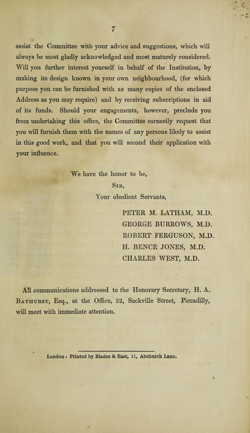 assist the Committee with your advice and suggestions, which will always he most gladly acknowledged and most maturely considered. Will you further interest yourself in behalf of the Institution, by making its design known in your own neighbourhood, (for which purpose you can be furnished with as many copies of the enclosed Address as you may require) and by receiving subscriptions in aid of its funds. Should your engagements, however, preclude you from undertaking this office, the Committee earnestly request that you will furnish them with the names of any persons likely to assist in this good work, and that you will second their application with your influence. We have the honor to be. Sir, Your obedient Servants, PETER M. LATHAM, M.D. GEORGE BURROWS, M.D. ROBERT FERGUSON, M.D. H. BENCE JONES, M.D. CHARLES WEST, M.D. All communications addressed to the Honorary Secretary, H. A. Bathurst, Esq., at the Office, 32, Sackville Street, Piccadilly, will meet with immediate attention. London: Printed by Blades & East, 11, Abchurch Lane. V