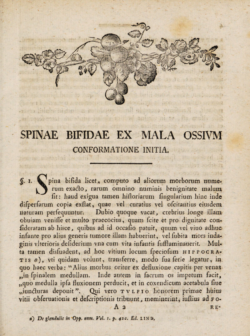 SPINAE BIFIDAE EX MALA OSSIVM CONFORMATIONE INITIA. L Pina bifida licet„ computo ad aliorum morborum nume- rum exa&o, rarum omnino numinis benignitate malum iit: haud exigua tamen hiftoriaruni Angularium hinc inde difperfarum copia exfiat, quae vel curatius vel ofcitantius eiusdem naturam perfequuntur. Dubio quoque vacat, crebrius longe illam obuiam veni fle et multo praecocius, quam fcite et pro dignitate con- fideratam ab hisce, quibus ad id occa fio patuit, quum vel viuo adhuc infante pro alius generis tumore illam habuerint, velfubita mors inda¬ ginis vlterioris defiderium vna cum vita infantis fufflaminauerit. Mul¬ ta tamen disfuadent, ad hoc vitium locum fpeciofum Hippocra¬ tis a), vti quidam volunt, transferre, modo fu a fer ie legatur, in quo haec verba: “Alius morbus oritur ex defluxione capitis per venas ,,in fpinalem medullam. Inde autem in facrum os impetum facit, „quo medulla ipfa fluxionem perducit, et in coxendicum acetabula fiue „iunduras deponit99. Qui vero tvlpio honorem primae huius vitii obferuationis et defcriptionis tribuunt, meminerint, iufiius ad fo- A 2 RE