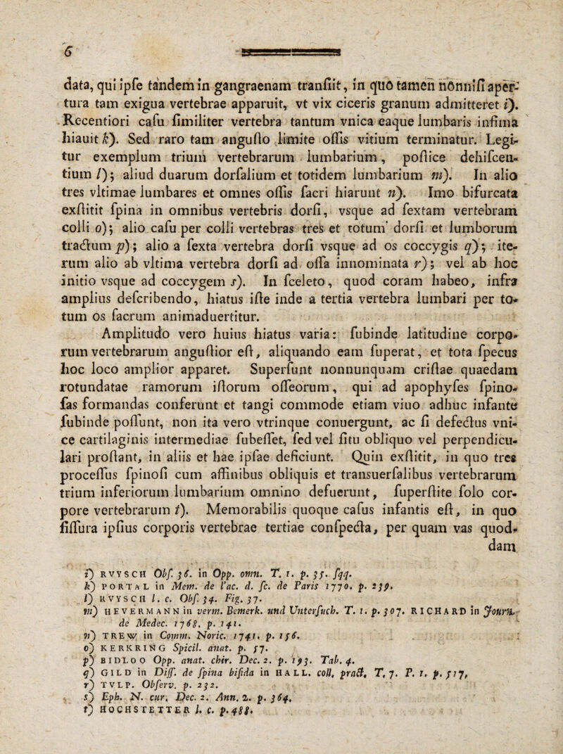 5 data, qui ipfe tandem in gangraenam tranfiit, in quo tamen hOmiifi aper¬ tura tam exigua vertebrae apparuit, vt vix ciceris granum admitteret i). Rc-centiori cafu fimiliter vertebra tantum vnica eaque lumbaris infima hiauit#). Sed raro tam angudo limite offis vitium terminatur. Legi¬ tur exemplum trium vertebrarum lumbarium, podice dehifceu- tium /); aliud duarum dorfalium et totidem lumbarium ni). In alio tres vltimae lumbares et omnes ollis facri hiarunt ri). Imo bifurcata exditit fpina in omnibus vertebris dorfi, vsque ad fex tam vertebram colli 0)5 alio cafu per colli vertebras tres et totum* dorfi et lumborum tra&um p); alio a fexta vertebra dorfi vsque ad os coccygis q), ite¬ rum alio ab vltima vertebra dorfi ad offa innominata r); vel ab hoc initio vsque ad coccygem .r). In fceleto, quod coram habeo, infra amplius defcribendo, hiatus ifie inde a tertia vertebra lumbari per to¬ tum os facrum animaduertitur. Amplitudo vero huius hiatus varia: fubinde latitudine corpo* rum vertebrarum angudior ed, aliquando eam fuperat, et tota fpecus hoc loco amplior apparet. Superfunt nonnunquam cridae quaedam rotundatae ramorum idorum offeorum, qui ad apophyfes fpino- fas formandas conferunt et tangi commode etiam vitio adhuc infante fubinde podunt, non ita vero vtrinque conuergunt, ac fi defe&us vni- ce cartilaginis intermediae fubeffet, fedvel fitu obliquo vel perpendicu¬ lari proflant, in aliis et hae ipfae deficiunt. Quin exditit, in quo tres proceffus fpinofi cum affinibus obliquis et transuerfalibus vertebrarum trium inferiorum lumbarium omnino defuerunt, fuperdite folo cor¬ pore vertebrarum t). Memorabilis quoque cafus infantis ed, in quo fiffura ipfius corporis vertebrae tertiae confpe&a, per quam vas quod- dam t) rvysch 0bf. 36. in Opp. omi. T. r. p. 33. fqq. k) porta L in Mem. de l’ac. d. fc. de Paris 2770. p- 23?» l) RVYSCH l. C. Obf.34. Fig. 57. m) hevermann in vertn. Bemerk. und Unterfuch. T. 1, p. 3 07. R I C H A R D in ffounh- de Medec. 1768, p- •n) T RE w in Comm. Noric. 17 4J* p. 0) kerkring Spicii, anat. p. 37. p) BIDI. 00 Opp. anat. chir. Dec.2. p. 193. Tab. 4. q) GILD in Dijf. de fpina bifida in HALL. coli, pratt, Tf 7. P. 1. f.pj, r) tvlp. Obferv. p. 232. i) Eph. N. cur, Dec.2. Ann, 1. p. 364. f) HOCHS TETTER U C. p.q8S'