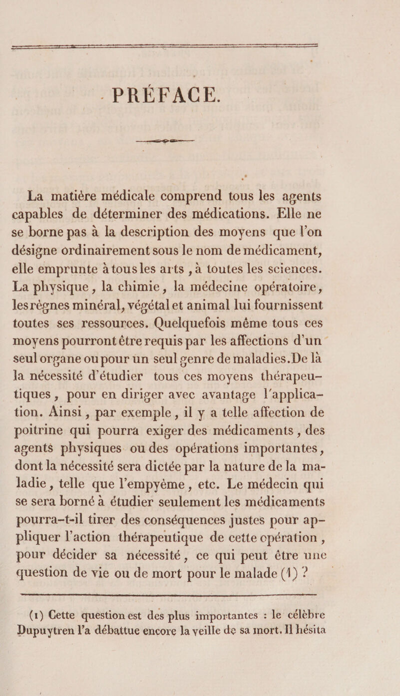 PRÉFACE. La matière médicale comprend tous les agents capables de déterminer des médications. Elle ne se borne pas à la description des moyens que l’on désigne ordinairement sous le nom de médicament, elle emprunte àtousles arts , à toutes les sciences. La physique, la chimie, la médecine opératoire, les règnes minéral, végétal et animal lui fournissent toutes ses ressources. Quelquefois meme tous ces moyens pourront être requis par les affections d’un seul organe ou pour un seul genre de maladies .De là la nécessité d’étudier tous ces moyens thérapeu¬ tiques , pour en diriger avec avantage l'applica¬ tion. Ainsi, par exemple , il y a telle affection de poitrine qui pourra exiger des médicaments, des agents physiques ou des opérations importantes, dont la nécessité sera dictée par la nature de la ma¬ ladie , telle que l’empyème, etc. Le médecin qui se sera borné à étudier seulement les médicaments pourra-t-il tirer des conséquences justes pour ap¬ pliquer l’action thérapeutique de cette opération , pour décider sa nécessité, ce qui peut être une question de vie ou de mort pour le malade (1) ? (i) Cette question est des plus importantes : le célèbre Dupuytren Ta débattue encore la veille de sa mort. Il hésita